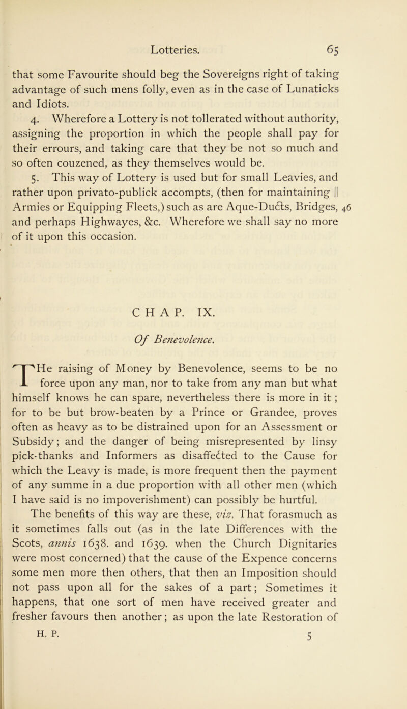 that some Favourite should beg the Sovereigns right of taking advantage of such mens folly, even as in the case of Lunaticks and Idiots. 4. Wherefore a Lottery is not tollerated without authority, assigning the proportion in which the people shall pay for their errours, and taking care that they be not so much and so often couzened, as they themselves would be. 5. This way of Lottery is used but for small Leavies, and rather upon privato-publick accompts, (then for maintaining || Armies or Equipping Fleets,) such as are Aque-Dudls, Bridges, 46 and perhaps Highwayes, &c. Wherefore we shall say no more of it upon this occasion. He raising of Money by Benevolence, seems to be no force upon any man, nor to take from any man but what himself knows he can spare, nevertheless there is more in it ; for to be but brow-beaten by a Prince or Grandee, proves often as heavy as to be distrained upon for an Assessment or Subsidy; and the danger of being misrepresented by linsy pick-thanks and Informers as disaffedted to the Cause for which the Leavy is made, is more frequent then the payment of any summe in a due proportion with all other men (which I have said is no impoverishment) can possibly be hurtful. The benefits of this way are these, viz. That forasmuch as it sometimes falls out (as in the late Differences with the Scots, annis 1638. and 1639. when the Church Dignitaries were most concerned) that the cause of the Expence concerns some men more then others, that then an Imposition should not pass upon all for the sakes of a part; Sometimes it happens, that one sort of men have received greater and fresher favours then another; as upon the late Restoration of CHAP. IX. Of Beiievolence. H. P. 5