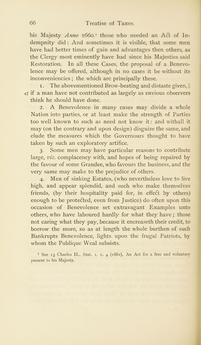his Majesty Anno 1660.1 those who needed an Acl of In* dempnity did : And sometimes it is visible, that some men have had better times of gain and advantages then others, as the Clergy most eminently have had since his Majesties said Restoration. In all these Cases, the proposal of a Benevo- lence may be offered, although in no cases it be without its inconveniencies ; the which are principally these. 1. The abovementioned Brow-beating and distaste given, || if a man have not contributed as largely as envious observers think he should have done. 2. A Benevolence in many cases may divide a whole Nation into parties, or at least make the strength of Parties too well known to such as need not know it: and withall it may (on the contrary and upon design) disguize the same, and elude the measures which the Governours thought to have taken by such an exploratory artifice. 3. Some men may have particular reasons to contribute large, viz. complacency with, and hopes of being repaired by the favour of some Grandee, who favours the business, and the very same may make to the prejudice of others. 4. Men of sinking Estates, (who nevertheless love to live high, and appear splendid, and such who make themselves friends, (by their hospitality paid for, in effedl by others) enough to be protected, even from Justice) do often upon this occasion of Benevolence set extravagant Examples unto others, who have laboured hardly for what they have ; those not caring what they pay, because it encreaseth their credit, to borrow the more, so as at length the whole burthen of such Bankrupts Benevolence, lights upon the frugal Patriots, by whom the Publique Weal subsists. 1 See 13 Charles II., Stat. i. c. 4 (1661), An Act for a free and voluntary present to his Majesty.