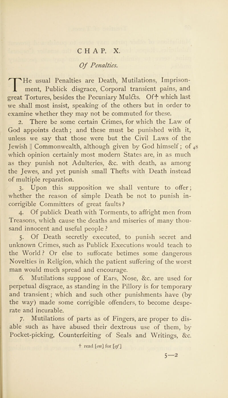 Of Penalties. He usual Penalties are Death, Mutilations, Imprison- ment, Publick disgrace, Corporal transient pains, and great Tortures, besides the Pecuniary Muldts. Of*!' which last we shall most insist, speaking of the others but in order to examine whether they may not be commuted for these. 2. There be some certain Crimes, for which the Law of God appoints death; and these must be punished with it, unless we say that those were but the Civil Laws of the Jewish || Commonwealth, although given by God himself; of4s which opinion certainly most modern States are, in as much as they punish not Adulteries, &c. with death, as among the Jewes, and yet punish small Thefts with Death instead of multiple reparation. 3. Upon this supposition we shall venture to offer; whether the reason of simple Death be not to punish in- corrigible Committers of great faults? 4. Of publick Death with Torments, to affright men from Treasons, which cause the deaths and miseries of many thou- sand innocent and useful people ? 5. Of Death secretly executed, to punish secret and unknown Crimes, such as Publick Executions would teach to the World ? Or else to suffocate betimes some dangerous Novelties in Religion, which the patient suffering of the worst man would much spread and encourage. 6. Mutilations suppose of Ears, Nose, &c. are used for perpetual disgrace, as standing in the Pillory is for temporary and transient; which and such other punishments have (by the way) made some corrigible offenders, to become despe- rate and incurable. 7. Mutilations of parts as of P'ingers, are proper to dis- able such as have abused their dextrous use of them, by Pocket-picking, Counterfeiting of Seals and Writings, &c. t read \on\ for [of] 5—2