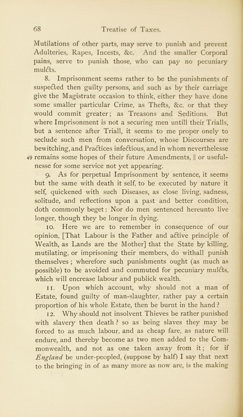 Mutilations of other parts, may serve to punish and prevent Adulteries, Rapes, Incests, &c. And the smaller Corporal pains, serve to punish those, who can pay no pecuniary mulcts. 8. Imprisonment seems rather to be the punishments of suspe6led then guilty persons, and such as by their carriage give the Magistrate occasion to think, either they have done some smaller particular Crime, as Thefts, &c. or that they would commit greater; as Treasons and Seditions. But where Imprisonment is not a securing men untill their Triads, but a sentence after Triad, it seems to me proper onely to seclude such men from conversation, whose Discourses are bewitching, and Practices infe6tious, and in whom neverthelesse 49 remains some hopes of their future Amendments, j| or useful- nesse for some service not yet appearing. g. As for perpetual Imprisonment by sentence, it seems but the same with death it self, to be executed by nature it self, quickened with such Diseases, as close living, sadness, solitude, and reflections upon a past and better condition, doth commonly beget: Nor do men sentenced hereunto live longer, though they be longer in dying. 10. Here we are to remember in consequence of our opinion, [That Labour is the Father and a6tive principle of Wealth, as Lands are the Mother] that the State by killing, mutilating, or imprisoning their members, do withall punish themselves ; wherefore such punishments ought (as much as possible) to be avoided and commuted for pecuniary mul6ls, which will encrease labour and publick wealth. 11. Upon which account, why should not a man of Estate, found guilty of man-slaughter, rather pay a certain proportion of his whole Estate, then be burnt in the hand ? 12. Why should not insolvent Thieves be rather punished with slavery then death ? so as being slaves they may be forced to as much labour, and as cheap fare, as nature will endure, and thereby become as two men added to the Com- monwealth, and not as one taken away from it; for if England be under-peopled, (suppose by half) I say that next to the bringing in of as many more as now are, is the making