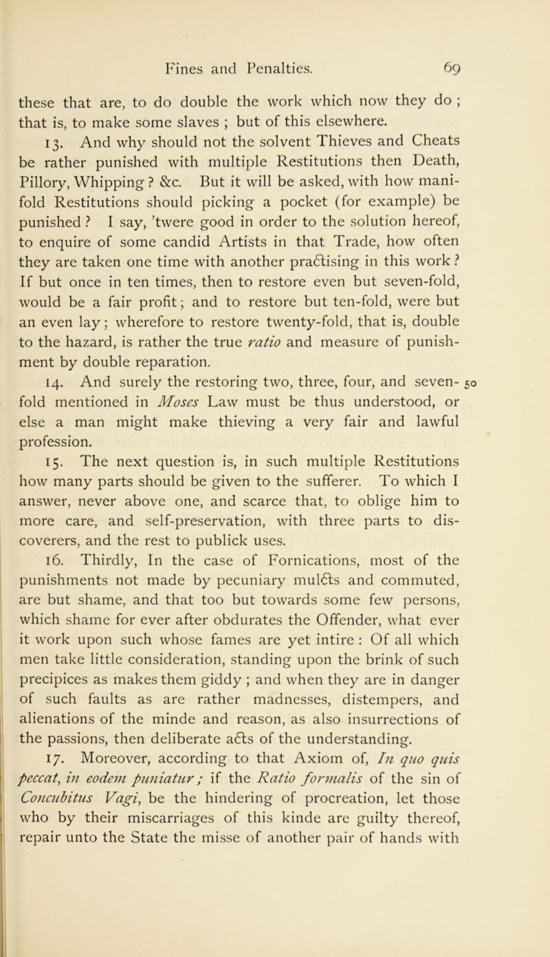 these that are, to do double the work which now they do ; that is, to make some slaves ; but of this elsewhere. 13. And why should not the solvent Thieves and Cheats be rather punished with multiple Restitutions then Death, Pillory, Whipping ? &c. But it will be asked, with how mani- fold Restitutions should picking a pocket (for example) be punished ? I say, ’twere good in order to the solution hereof, to enquire of some candid Artists in that Trade, how often they are taken one time with another pradlising in this work ? If but once in ten times, then to restore even but seven-fold, would be a fair profit; and to restore but ten-fold, were but an even lay; wherefore to restore twenty-fold, that is, double to the hazard, is rather the true ratio and measure of punish- ment by double reparation. 14. And surely the restoring two, three, four, and seven- 50 fold mentioned in Moses Law must be thus understood, or else a man might make thieving a very fair and lawful profession. 15. The next question is, in such multiple Restitutions how many parts should be given to the sufferer. To which I answer, never above one, and scarce that, to oblige him to more care, and self-preservation, with three parts to dis- coverers, and the rest to publick uses. 16. Thirdly, In the case of Fornications, most of the punishments not made by pecuniary mulcts and commuted, are but shame, and that too but towards some few persons, which shame for ever after obdurates the Offender, what ever it work upon such whose fames are yet intire : Of all which men take little consideration, standing upon the brink of such precipices as makes them giddy ; and when they are in danger of such faults as are rather madnesses, distempers, and alienations of the minde and reason, as also insurrections of the passions, then deliberate a6ls of the understanding. 17. Moreover, according to that Axiom of, In quo quis peccat, in eodem pimiatur; if the Ratio formalis of the sin of Concubitus Vagi, be the hindering of procreation, let those who by their miscarriages of this kinde are guilty thereof, repair unto the State the misse of another pair of hands with