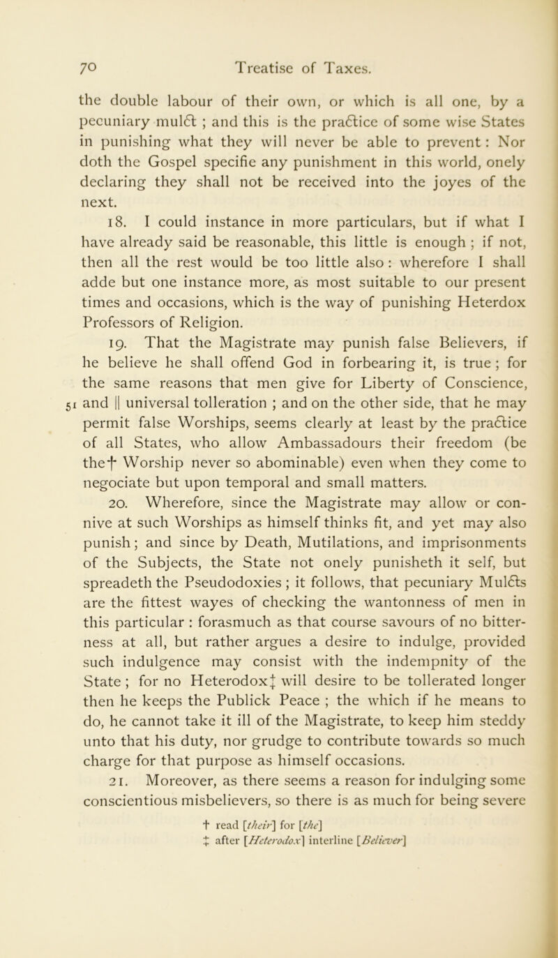 the double labour of their own, or which is all one, by a pecuniary mul<5t ; and this is the pra<5lice of some wise States in punishing what they will never be able to prevent: Nor doth the Gospel specific any punishment in this world, onely declaring they shall not be received into the joyes of the next. 18. I could instance in more particulars, but if what I have already said be reasonable, this little is enough ; if not, then all the rest would be too little also : wherefore I shall adde but one instance more, as most suitable to our present times and occasions, which is the way of punishing Heterdox Professors of Religion. 19. That the Magistrate may punish false Believers, if he believe he shall offend God in forbearing it, is true ; for the same reasons that men give for Liberty of Conscience, and || universal tolleration ; and on the other side, that he may permit false Worships, seems clearly at least by the pra£tice of all States, who allow Ambassadours their freedom (be the*)* Worship never so abominable) even when they come to negociate but upon temporal and small matters. 20. Wherefore, since the Magistrate may allow or con- nive at such Worships as himself thinks fit, and yet may also punish; and since by Death, Mutilations, and imprisonments of the Subjects, the State not onely punisheth it self, but spreadeth the Pseudodoxies; it follows, that pecuniary Mul6ls are the fittest wayes of checking the wantonness of men in this particular : forasmuch as that course savours of no bitter- ness at all, but rather argues a desire to indulge, provided such indulgence may consist with the indempnity of the State ; for no Heterodox J will desire to be tollerated longer then he keeps the Publick Peace ; the which if he means to do, he cannot take it ill of the Magistrate, to keep him steddy unto that his duty, nor grudge to contribute towards so much charge for that purpose as himself occasions. 21. Moreover, as there seems a reason for indulging some conscientious misbelievers, so there is as much for being severe t read [their] for [the] t after [Heterodox] interline [Believer]