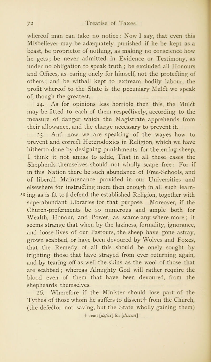 whereof man can take no notice: Now I say, that even this Misbeliever may be adaequately punished if he be kept as a beast, be proprietor of nothing, as making no conscience how he gets ; be never admitted in Evidence or Testimony, as under no obligation to speak truth ; be excluded all Honours and Offices, as caring onely for himself, not the protecting of others ; and be withall kept to extream bodily labour, the profit whereof to the State is the pecuniary MulCl we speak of, though the greatest. 24. As for opinions less horrible then this, the MulCl may be fitted to each of them respectively, according to the measure of danger which the Magistrate apprehends from their allowance, and the charge necessary to prevent it. 25. And now we are speaking of the wayes how to prevent and correCl Heterodoxies in Religion, which we have hitherto done by designing punishments for the erring sheep, I think it not amiss to adde, That in all these cases the Shepherds themselves should not wholly scape free : For if in this Nation there be such abundance of Free-Schools, and of liberall Maintenance provided in our Universities and elsewhere for instructing more then enough in all such learn- ing as is fit to [I defend the established Religion, together with superabundant Libraries for that purpose. Moreover, if the Church-preferments be so numerous and ample both for Wealth, Honour, and Power, as scarce any where more ; it seems strange that when by the laziness, formality, ignorance, and loose lives of our Pastours, the sheep have gone astray, grown scabbed, or have been devoured by Wolves and Foxes, that the Remedy of all this should be onely sought by frighting those that have strayed from ever returning again, and by tearing off as well the skins as the wool of those that are scabbed ; whereas Almighty God will rather require the blood even of them that have been devoured, from the shepheards themselves. 26. Wherefore if the Minister should lose part of the Tythes of those whom he suffers to dissentT from the Church, (the defeCtor not saving, but the State wholly gaining them) + read [defect] for [1dissent]
