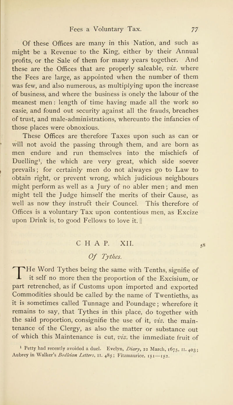 Of these Offices are many in this Nation, and such as might be a Revenue to the King, either by their Annual profits, or the Sale of them for many years together. And these are the Offices that are properly saleable, viz. where the Fees are large, as appointed when the number of them was few, and also numerous, as multiplying upon the increase of business, and where the business is onely the labour of the meanest men : length of time having made all the work so easie, and found out security against all the frauds, breaches of trust, and male-administrations, whereunto the infancies of those places were obnoxious. These Offices are therefore Taxes upon such as can or will not avoid the passing through them, and are born as men endure and run themselves into the mischiefs of Duelling1, the which are very great, which side soever prevails; for certainly men do not alwayes go to Law to obtain right, or prevent wrong, which judicious neighbours might perform as well as a Jury of no abler men ; and men might tell the Judge himself the merits of their Cause, as well as now they instruct their Councel. This therefore of Offices is a voluntary Tax upon contentious men, as Excize upon Drink is, to good Fellows to love it. || CHAP. XII. Of Tythes. THe Word Tythes being the same with Tenths, signifie of it self no more then the proportion of the Excisium, or part retrenched, as if Customs upon imported and exported Commodities should be called by the name of Twentieths, as it is sometimes called Tunnage and Poundage; wherefore it remains to say, that Tythes in this place, do together with the said proportion, consignifie the use of it, viz. the main- tenance of the Clergy, as also the matter or substance out of which this Maintenance is cut, viz. the immediate fruit of 1 Petty had recently avoided a duel. Evelyn, Diary, 22 March, 1675, 11. 403; Aubrey in Walker’s Bodleian Letters, 11. 485; Fitzmaurice, 151 —152.