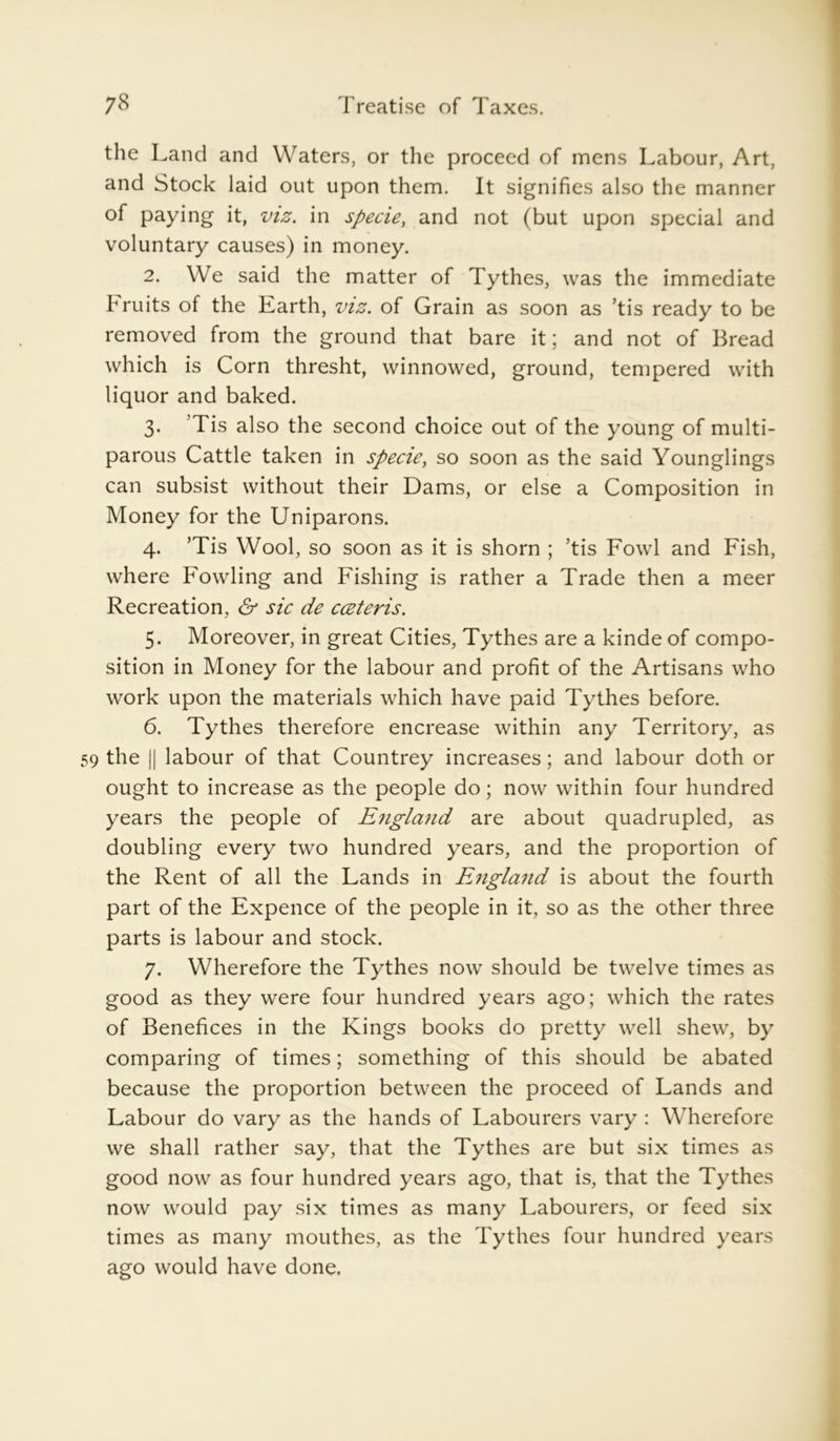 the Land and Waters, or the proceed of mens Labour, Art, and Stock laid out upon them. It signifies also the manner of paying it, viz. in specie, and not (but upon special and voluntary causes) in money. 2. We said the matter of Tythes, was the immediate bruits of the Earth, viz. of Grain as soon as ’tis ready to be removed from the ground that bare it; and not of Bread which is Corn thresht, winnowed, ground, tempered with liquor and baked. 3. Tis also the second choice out of the young of multi- parous Cattle taken in specie, so soon as the said Younglings can subsist without their Dams, or else a Composition in Money for the Uniparons. 4. ’Tis Wool, so soon as it is shorn ; ’tis Fowl and Fish, where Fowling and Fishing is rather a Trade then a meer Recreation, & sic de cceteris. 5. Moreover, in great Cities, Tythes are a kinde of compo- sition in Money for the labour and profit of the Artisans who work upon the materials which have paid Tythes before. 6. Tythes therefore encrease within any Territory, as 59 the || labour of that Countrey increases; and labour doth or ought to increase as the people do; now within four hundred years the people of England are about quadrupled, as doubling every two hundred years, and the proportion of the Rent of all the Lands in England is about the fourth part of the Expence of the people in it, so as the other three parts is labour and stock. 7. Wherefore the Tythes now should be twelve times as good as they were four hundred years ago; which the rates of Benefices in the Kings books do pretty well shew, by comparing of times; something of this should be abated because the proportion between the proceed of Lands and Labour do vary as the hands of Labourers vary : Wherefore we shall rather say, that the Tythes are but six times as good now as four hundred years ago, that is, that the Tythes now would pay six times as many Labourers, or feed six times as many mouthes, as the Tythes four hundred years ago would have done.