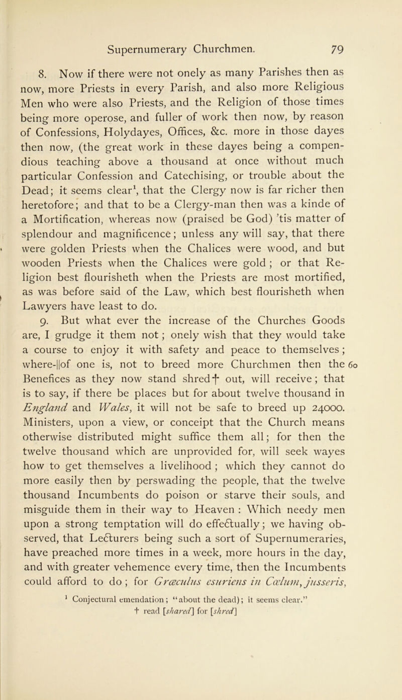 8. Now if there were not onely as many Parishes then as now, more Priests in every Parish, and also more Religious Men who were also Priests, and the Religion of those times being more operose, and fuller of work then now, by reason of Confessions, Holydayes, Offices, &c. more in those dayes then now, (the great work in these dayes being a compen- dious teaching above a thousand at once without much particular Confession and Catechising, or trouble about the Dead; it seems clear1, that the Clergy now is far richer then heretofore; and that to be a Clergy-man then was a kinde of a Mortification, whereas now (praised be God) ’tis matter of splendour and magnificence; unless any will say, that there were golden Priests when the Chalices were wood, and but wooden Priests when the Chalices were gold ; or that Re- ligion best flourisheth when the Priests are most mortified, as was before said of the Law, which best flourisheth when Lawyers have least to do. 9. But what ever the increase of the Churches Goods are, I grudge it them not; onely wish that they would take a course to enjoy it with safety and peace to themselves ; where-||of one is, not to breed more Churchmen then the 60 Benefices as they now stand shredf out, will receive; that is to say, if there be places but for about twelve thousand in England and Wales, it will not be safe to breed up 24000. Ministers, upon a view, or conceipt that the Church means otherwise distributed might suffice them all; for then the twelve thousand which are unprovided for, will seek wayes how to get themselves a livelihood ; which they cannot do more easily then by perswading the people, that the twelve thousand Incumbents do poison or starve their souls, and misguide them in their way to Heaven : Which needy men upon a strong temptation will do effedlually; we having ob- served, that Ledlurers being such a sort of Supernumeraries, have preached more times in a week, more hours in the day, and with greater vehemence every time, then the Incumbents could afford to do ; for Grcecnlus esuriens in Caelum tjusseris, 1 Conjectural emendation ; “about the dead); it seems clear,” + read [shared] for [shred]