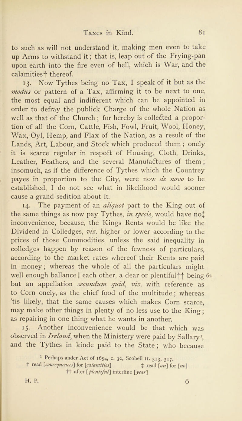 to such as will not understand it, making men even to take up Arms to withstand it; that is, leap out of the hrying-pan upon earth into the fire even of hell, which is War, and the calamities*]* thereof. 13. Now Tythes being no Tax, I speak of it but as the modus or pattern of a Tax, affirming it to be next to one, the most equal and indifferent which can be appointed in order to defray the publick Charge of the whole Nation as well as that of the Church ; for hereby is colle6ted a propor- tion of all the Corn, Cattle, Fish, Fowl, Fruit, Wool, Honey, Wax, Oyl, Hemp, and Flax of the Nation, as a result of the Lands, Art, Labour, and Stock which produced them ; onely it is scarce regular in respeCt of Housing, Cloth, Drinks, Leather, Feathers, and the several Manufactures of them ; insomuch, as if the difference of Tythes which the Countrey payes in proportion to the City, were now de novo to be established, I do not see what in likelihood would sooner cause a grand sedition about it. 14. The payment of an aliquot part to the King out of the same things as now pay Tythes, in specie, would have noJ inconvenience, because, the Kings Rents would be like the Dividend in Colledges, viz. higher or lower according to the prices of those Commodities, unless the said inequality in colledges happen by reason of the fewness of particulars, according to the market rates whereof their Rents are paid in money; whereas the whole of all the particulars might well enough ballance || each other, a dear or plentiful*!**!* being 6 but an appellation secundum quid, viz. with reference as to Corn onely, as the chief food of the multitude ; whereas ’tis likely, that the same causes which makes Corn scarce, may make other things in plenty of no less use to the King; as repairing in one thing what he wants in another. 15. Another inconvenience would be that which was observed in Ireland, when the Ministery were paid by Sallary1, and the Tythes in kinde paid to the State ; who because 1 Perhaps under Act of 1654, c. 32, Scobell 11. 313, 317. t read [consequences] for [calamities] J read [an] for [no] ft after [plentiful] interline [year] H. P. 6