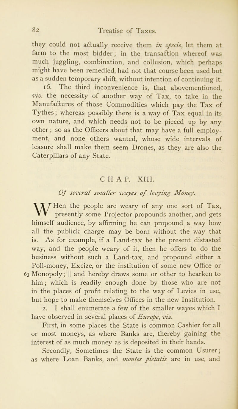 they could not a6lually receive them in specie, let them at farm to the most bidder; in the transaction whereof was much juggling, combination, and collusion, which perhaps might have been remedied, had not that course been used but as a sudden temporary shift, without intention of continuing it. 16. The third inconvenience is, that abovementioned, viz. the necessity of another way of Tax, to take in the Manufactures of those Commodities which pay the Tax of Tythes; whereas possibly there is a way of Tax equal in its own nature, and which needs not to be pieced up by any other; so as the Officers about that may have a full employ- ment, and none others wanted, whose wide intervals of leasure shall make them seem Drones, as they are also the Caterpillars of any State. CHAP. XIII. Of several smaller wayes of levying Money. WHen the people are weary of any one sort of Tax, presently some Projector propounds another, and gets himself audience, by affirming he can propound a way how all the publick charge may be born without the way that is. As for example, if a Land-tax be the present distasted way, and the people weary of it, then he offers to do the business without such a Land-tax, and propound either a Poll-money, Excize, or the institution of some new Office or 63 Monopoly; || and hereby draws some or other to hearken to him; which is readily enough done by those who are not in the places of profit relating to the way of Levies in use, but hope to make themselves Offices in the new Institution. 2. I shall enumerate a few of the smaller wayes which I have observed in several places of Europe, viz. First, in some places the State is common Cashier for all or most moneys, as where Banks are, thereby gaining the interest of as much money as is deposited in their hands. Secondly, Sometimes the State is the common Usurer; as where Loan Banks, and monies pietatis are in use, and