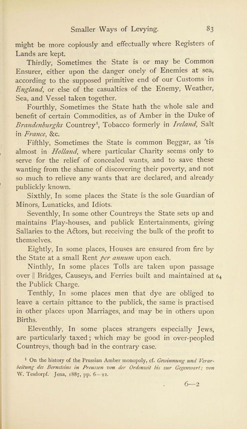 might be more copiously and effectually where Registers of Lands are kept. Thirdly, Sometimes the State is or may be Common Ensurer, either upon the danger onely of Enemies at sea, according to the supposed primitive end of our Customs in Etigland, or else of the casualties of the Enemy, Weather, Sea, and Vessel taken together. Fourthly, Sometimes the State hath the whole sale and benefit of certain Commodities, as of Amber in the Duke of Brandeubnrghs Countrey1, Tobacco formerly in Ireland, Salt in France, &c. Fifthly, Sometimes the State is common Beggar, as kis almost in Holland, where particular Charity seems only to serve for the relief of concealed wants, and to save these wanting from the shame of discovering their poverty, and not so much to relieve any wants that are declared, and already publickly known. Sixthly, In some places the State is the sole Guardian of Minors, Lunaticks, and Idiots. Seventhly, In some other Countreys the State sets up and maintains Play-houses, and publick Entertainments, giving Sallaries to the A6lors, but receiving the bulk of the profit to themselves. Eightly, In some places, Houses are ensured from fire by the State at a small Rent per annum upon each. Ninthly, In some places Tolls are taken upon passage over || Bridges, Causeys, and Ferries built and maintained at 64 the Publick Charge. Tenthly, In some places men that dye are obliged to leave a certain pittance to the publick, the same is practised in other places upon Marriages, and may be in others upon Births. Eleventhly, In some places strangers especially Jews, are particularly taxed ; which may be good in over-peopled Countreys, though bad in the contrary case. 1 On the history of the Prussian Amber monopoly, cf. Gnuinnung und Verar- beitung des Bernsteins in Prenssen von der Orde?izeit bis zur Gegenwart; von W. Tesdorpf. Jena, 1887, pp. 6—22. 6—2