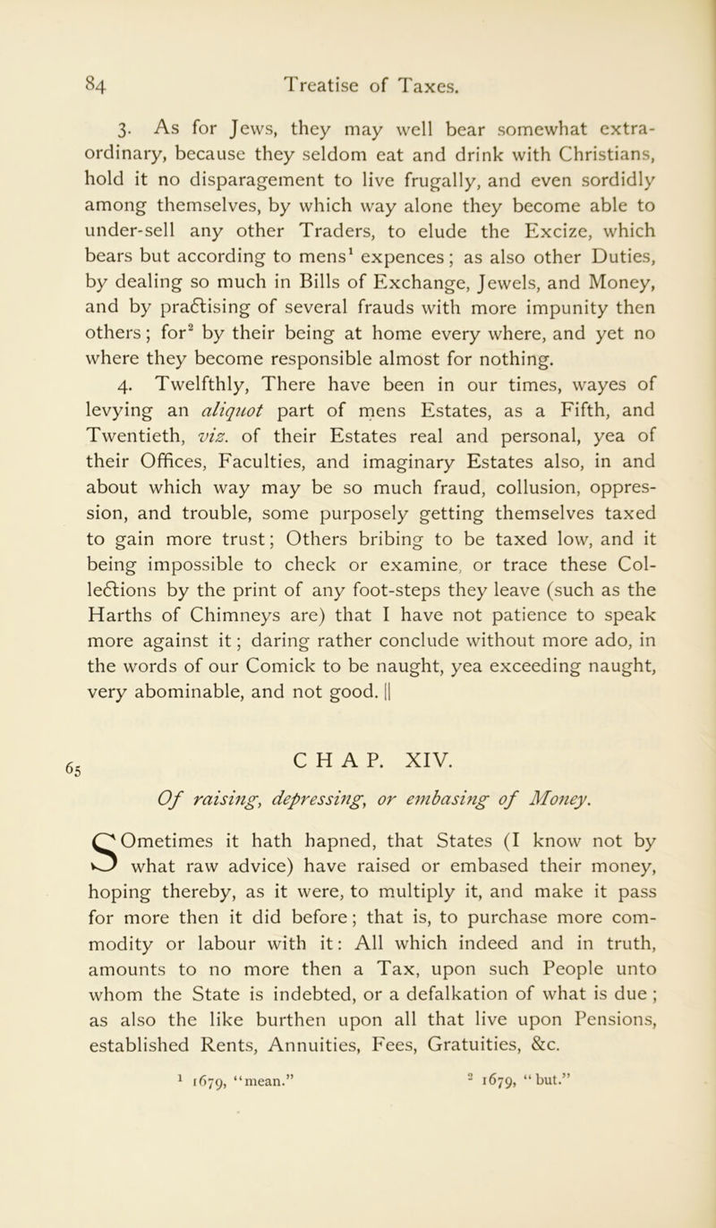 3. As for Jews, they may well bear somewhat extra- ordinary, because they seldom eat and drink with Christians, hold it no disparagement to live frugally, and even sordidly among themselves, by which way alone they become able to under-sell any other Traders, to elude the Excize, which bears but according to mens1 expences; as also other Duties, by dealing so much in Bills of Exchange, Jewels, and Money, and by practising of several frauds with more impunity then others; for2 by their being at home every where, and yet no where they become responsible almost for nothing. 4. Twelfthly, There have been in our times, wayes of levying an aliquot part of mens Estates, as a Fifth, and Twentieth, viz. of their Estates real and personal, yea of their Offices, Faculties, and imaginary Estates also, in and about which way may be so much fraud, collusion, oppres- sion, and trouble, some purposely getting themselves taxed to gain more trust; Others bribing to be taxed low, and it being impossible to check or examine, or trace these Col- lections by the print of any foot-steps they leave (such as the Harths of Chimneys are) that I have not patience to speak more against it; daring rather conclude without more ado, in the words of our Comick to be naught, yea exceeding naught, very abominable, and not good. || CHAP. XIV. Of raising, depressing, or embasing of Money. SOmetimes it hath hapned, that States (I know not by what raw advice) have raised or embased their money, hoping thereby, as it were, to multiply it, and make it pass for more then it did before; that is, to purchase more com- modity or labour with it: All which indeed and in truth, amounts to no more then a Tax, upon such People unto whom the State is indebted, or a defalkation of what is due ; as also the like burthen upon all that live upon Pensions, established Rents, Annuities, Fees, Gratuities, &c. 1 1679, “mean.” 2 1679, “but.”