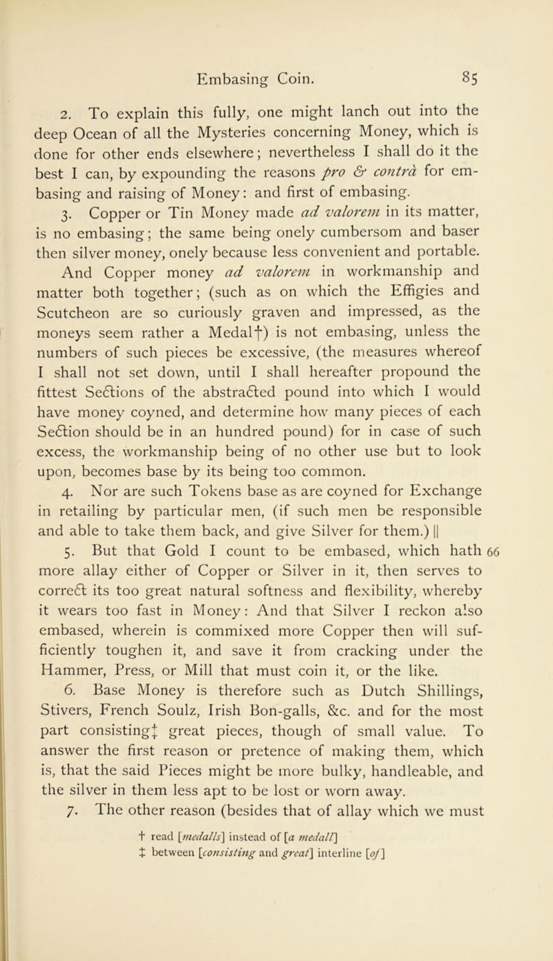 2. To explain this fully, one might lanch out into the deep Ocean of all the Mysteries concerning Money, which is done for other ends elsewhere; nevertheless I shall do it the best I can, by expounding the reasons pro & contra for em- basing and raising of Money: and first of embasing. 3. Copper or Tin Money made ad valorem in its matter, is no embasing; the same being onely cumbersom and baser then silver money, onely because less convenient and portable. And Copper money ad valorem in workmanship and matter both together; (such as on which the Effigies and Scutcheon are so curiously graven and impressed, as the moneys seem rather a Medal f) is not embasing, unless the numbers of such pieces be excessive, (the measures whereof I shall not set down, until I shall hereafter propound the fittest Sections of the abstracted pound into which I would have money coyned, and determine how many pieces of each SeCtion should be in an hundred pound) for in case of such excess, the workmanship being of no other use but to look upon, becomes base by its being too common. 4. Nor are such Tokens base as are coyned for Exchange in retailing by particular men, (if such men be responsible and able to take them back, and give Silver for them.) || 5. But that Gold I count to be embased, which hath more allay either of Copper or Silver in it, then serves to correCt its too great natural softness and flexibility, whereby it wears too fast in Money: And that Silver I reckon also embased, wherein is commixed more Copper then will suf- ficiently toughen it, and save it from cracking under the Hammer, Press, or Mill that must coin it, or the like. 6. Base Money is therefore such as Dutch Shillings, Stivers, French Soulz, Irish Bon-galls, &c. and for the most part consisting! great pieces, though of small value. To answer the first reason or pretence of making them, which is, that the said Pieces might be more bulky, handleable, and the silver in them less apt to be lost or worn away. 7. The other reason (besides that of allay which we must t read [niedalls] instead of [a viedall] + between [consisting and great] interline [oj]