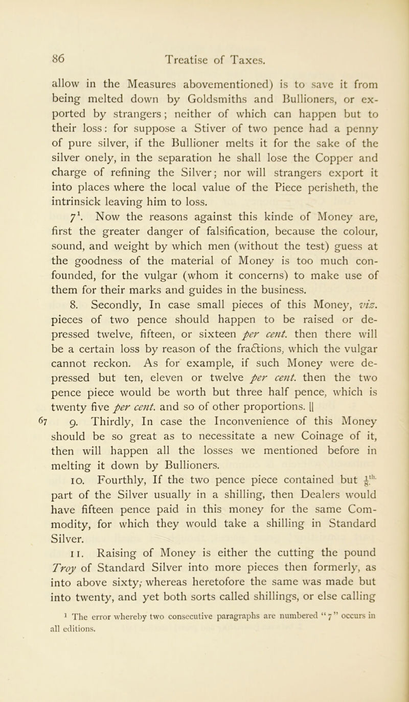 allow in the Measures abovementioned) is to save it from being melted down by Goldsmiths and Bullioners, or ex- ported by strangers; neither of which can happen but to their loss: for suppose a Stiver of two pence had a penny of pure silver, if the Bullioner melts it for the sake of the silver onely, in the separation he shall lose the Copper and charge of refining the Silver; nor will strangers export it into places where the local value of the Piece perisheth, the intrinsick leaving him to loss. 71. Now the reasons against this kinde of Money are, first the greater danger of falsification, because the colour, sound, and weight by which men (without the test) guess at the goodness of the material of Money is too much con- founded, for the vulgar (whom it concerns) to make use of them for their marks and guides in the business. 8. Secondly, In case small pieces of this Money, viz. pieces of two pence should happen to be raised or de- pressed twelve, fifteen, or sixteen per cent. then there will be a certain loss by reason of the fractions, which the vulgar cannot reckon. As for example, if such Money were de- pressed but ten, eleven or twelve per cent, then the two pence piece would be worth but three half pence, which is twenty five per cent, and so of other proportions. l| 67 9. Thirdly, In case the Inconvenience of this Money should be so great as to necessitate a new Coinage of it, then will happen all the losses we mentioned before in melting it down by Bullioners. 10. Fourthly, If the two pence piece contained but £h- part of the Silver usually in a shilling, then Dealers would have fifteen pence paid in this money for the same Com- modity, for which they would take a shilling in Standard Silver. 11. Raising of Money is either the cutting the pound Troy of Standard Silver into more pieces then formerly, as into above sixty,- whereas heretofore the same was made but into twenty, and yet both sorts called shillings, or else calling 1 The error whereby two consecutive paragraphs are numbered “7” occurs in all editions.
