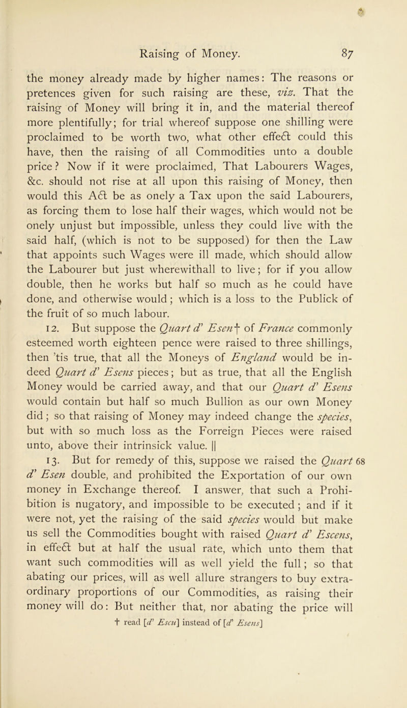the money already made by higher names: The reasons or pretences given for such raising are these, viz. That the raising of Money will bring it in, and the material thereof more plentifully; for trial whereof suppose one shilling were proclaimed to be worth two, what other efifeCt could this have, then the raising of all Commodities unto a double price? Now if it were proclaimed, That Labourers Wages, &c. should not rise at all upon this raising of Money, then would this A6t be as onely a Tax upon the said Labourers, as forcing them to lose half their wages, which would not be onely unjust but impossible, unless they could live with the said half, (which is not to be supposed) for then the Law that appoints such Wages were ill made, which should allow the Labourer but just wherewithall to live; for if you allow double, then he works but half so much as he could have done, and otherwise would ; which is a loss to the Publick of the fruit of so much labour. 12. But suppose the Quart d* Esenf of France commonly esteemed worth eighteen pence were raised to three shillings, then ’tis true, that all the Moneys of England would be in- deed Quart d’ Esens pieces; but as true, that all the English Money would be carried away, and that our Quart d’ Esens would contain but half so much Bullion as our own Money did; so that raising of Money may indeed change the species, but with so much loss as the Forreign Pieces were raised unto, above their intrinsick value. || 13. But for remedy of this, suppose we raised the Quart 68 d’ Esen double, and prohibited the Exportation of our own money in Exchange thereof. I answer, that such a Prohi- bition is nugatory, and impossible to be executed ; and if it were not, yet the raising of the said species would but make us sell the Commodities bought with raised Quart d’ Escens, in effect but at half the usual rate, which unto them that want such commodities will as well yield the full; so that abating our prices, will as well allure strangers to buy extra- ordinary proportions of our Commodities, as raising their money will do: But neither that, nor abating the price will t read [d’ Esen] instead of [cf Esens]