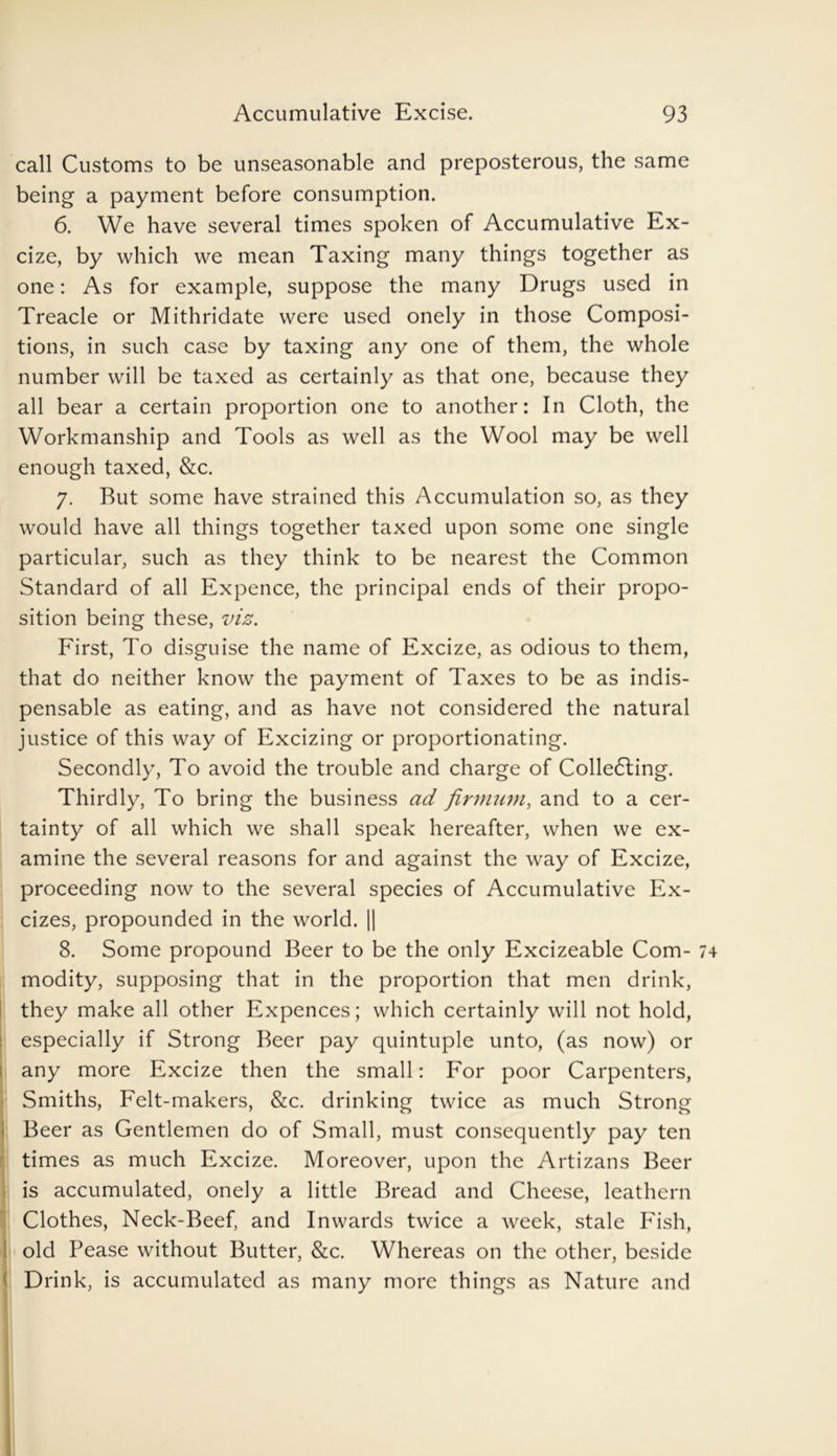call Customs to be unseasonable and preposterous, the same being a payment before consumption. 6. We have several times spoken of Accumulative Ex- cize, by which we mean Taxing many things together as one: As for example, suppose the many Drugs used in Treacle or Mithridate were used onely in those Composi- tions, in such case by taxing any one of them, the whole number will be taxed as certainly as that one, because they all bear a certain proportion one to another: In Cloth, the Workmanship and Tools as well as the Wool may be well enough taxed, &c. 7. Rut some have strained this Accumulation so, as they would have all things together taxed upon some one single particular, such as they think to be nearest the Common Standard of all Expence, the principal ends of their propo- sition being these, viz. First, To disguise the name of Excize, as odious to them, that do neither know the payment of Taxes to be as indis- pensable as eating, and as have not considered the natural justice of this way of Excizing or proportionating. Secondly, To avoid the trouble and charge of Colledting. Thirdly, To bring the business ad firmuni, and to a cer- tainty of all which we shall speak hereafter, when we ex- amine the several reasons for and against the way of Excize, proceeding now to the several species of Accumulative Ex- cizes, propounded in the world. || 8. Some propound Beer to be the only Excizeable Com- modity, supposing that in the proportion that men drink, they make all other Expences; which certainly will not hold, especially if Strong Beer pay quintuple unto, (as now) or any more Excize then the small: For poor Carpenters, Smiths, Felt-makers, &c. drinking twice as much Strong Beer as Gentlemen do of Small, must consequently pay ten times as much Excize. Moreover, upon the Artizans Beer is accumulated, onely a little Bread and Cheese, leathern Clothes, Neck-Beef, and Inwards twice a week, stale Fish, old Pease without Butter, &c. Whereas on the other, beside Drink, is accumulated as many more things as Nature and
