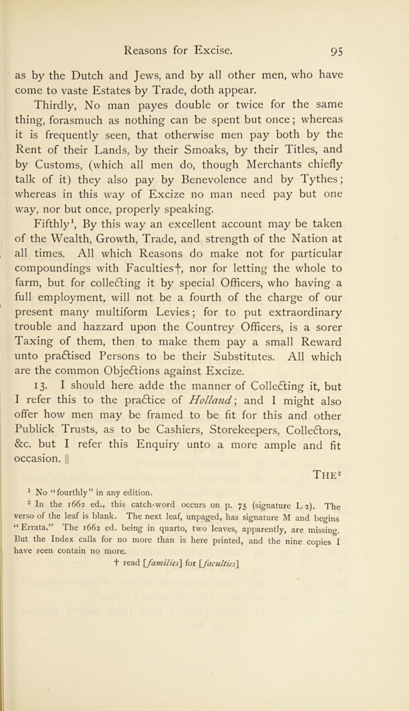 as by the Dutch and Jews, and by all other men, who have come to vaste Estates by Trade, doth appear. Thirdly, No man payes double or twice for the same thing, forasmuch as nothing can be spent but once; whereas it is frequently seen, that otherwise men pay both by the Rent of their Lands, by their Smoaks, by their Titles, and by Customs, (which all men do, though Merchants chiefly talk of it) they also pay by Benevolence and by Tythes; whereas in this way of Excize no man need pay but one way, nor but once, properly speaking. Fifthly1, By this way an excellent account may be taken of the Wealth, Growth, Trade, and strength of the Nation at all times. All which Reasons do make not for particular compoundings with Faculties*]*, nor for letting the whole to farm, but for collecting it by special Officers, who having a full employment, will not be a fourth of the charge of our present many multiform Levies; for to put extraordinary trouble and hazzard upon the Countrey Officers, is a sorer Taxing of them, then to make them pay a small Reward unto practised Persons to be their Substitutes. All which are the common Objections against Excize. 13. I should here adde the manner of Collecting it, but I refer this to the praCtice of Holland; and I might also offer how men may be framed to be fit for this and other Publick Trusts, as to be Cashiers, Storekeepers, Collectors, &c. but I refer this Enquiry unto a more ample and fit occasion. || The2 1 No “fourthly” in any edition. 2 In the 1662 ed., this catch-word occurs on p. 75 (signature L 2). The verso of the leaf is blank. The next leaf, unpaged, has signature M and begins “ Errata.” The 1662 ed. being in quarto, two leaves, apparently, are missing. But the Index calls for no more than is here printed, and the nine copies I have seen contain no more. t read [families] for [faculties]