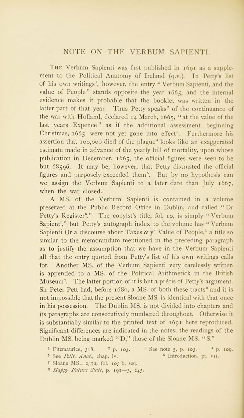NOTE ON THE VERBUM SAPIENTI. The Verbum Sapienti was first published in 1691 as a supple- ment to the Political Anatomy of Ireland (q.v.). In Petty’s list of his own writings1, however, the entry ‘‘Verbum Sapienti, and the value of People” stands opposite the year 1665, and the internal evidence makes it probable that the booklet was written in the latter part of that year. Thus Petty speaks2 of the continuance of the war with Holland, declared 14 March, 1665, “at the value of the last years Expence ” as if the additional assessment beginning Christmas, 1665, were not yet gone into effect3. Furthermore his assertion that 100,000 died of the plague4 looks like an exaggerated estimate made in advance of the yearly bill of mortality, upon whose publication in December, 1665, the official figures were seen to be but 68596. It may be, however, that Petty distrusted the official figures and purposely exceeded them5. But by no hypothesis can we assign the Verbum Sapienti to a later date than July 1667, when the war closed. A MS. of the Verbum Sapienti is contained in a volume preserved at the Public Record Office in Dublin, and called “ Dr Petty’s Register0.” The copyist’s title, fob 10, is simply “Verbum Sapienti,” but Petty’s autograph index to the volume has “ Verbum Sapienti Or a discourse about Taxes & ye Value of People,” a title so similar to the memorandum mentioned in the preceding paragraph as to justify the assumption that we have in the Verbum Sapienti all that the entry quoted from Petty’s list of his own writings calls for. Another MS. of the Verbum Sapienti very carelessly written is appended to a MS. of the Political Arithmetick in the British Museum7. The latter portion of it is but a precis of Petty’s argument. Sir Peter Pett had, before 1680, a MS. of both these tracts8 and it is not impossible that the present Sloane MS. is identical with that once in his possession. The Dublin MS. is not divided into chapters and its paragraphs are consecutively numbered throughout. Otherwise it is substantially similar to the printed text of 1691 here reproduced. Significant differences are indicated in the notes, the readings of the Dublin MS. being marked “ D,” those of the Sloane MS. “ S.” 1 Fitzmaurice, 318. 2 p. 103. 3 See note 5, p. 103. 4 p. 109. 5 See Polit. Anat., chap. iv. 6 Introduction, pt. vn. 7 Sloane MS., 2372, fol. 105 b, seq. 8 Happy Future State, p. 192—3, 245.