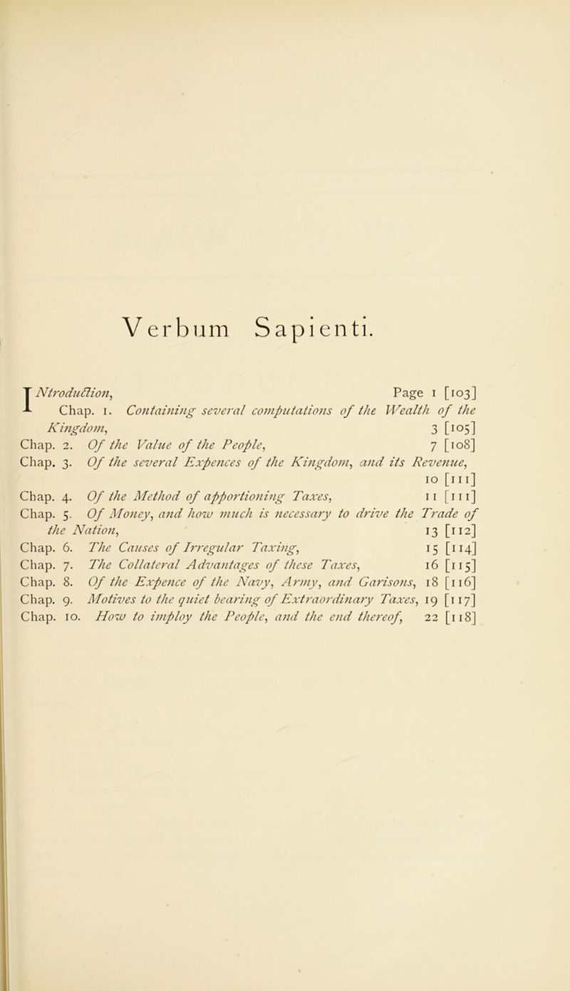 Verbum Sapienti. INtroduttion, Page i [103] Chap. 1. Containing several computations of the Wealth of the Kingdom, 3 [105] Chap. 2. Of the Value of the People, 7 [108] Chap. 3. Of the several Expenses of the Kingdom, and its Revenue, 10 [111] Chap. 4. Of the Method of apportio)iing Taxes, 11 [111] Chap. 5. Of Money, and how much is necessary to drive the Trade of the Nation, 13 [112] Chap. 6. The Causes of Irregular Taxing, 15 [ 114] Chap. 7. The Collateral Advantages of these Taxes, 16 [ 115] Chap. 8. Of the Expence of the Navy, Army, and Garisons, 18 [ 116] Chap. 9. Motives to the quiet bearing of Extraordinary Taxes, 19 [117] Chap. 10. How to imploy the People, and the end thereof, 22 [118]