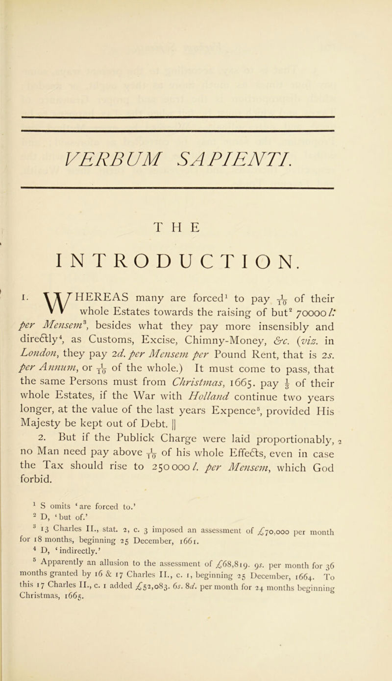 T H E INTRODUCTION. I- WHEREAS many are forced1 to pay ^ Gf their V V whole Estates towards the raising of but2 70000/.* per Mensem3, besides what they pay more insensibly and diredlly4, as Customs, Excise, Chimny-Money, &c. {viz. in London, they pay 2d. per Mensem per Pound Rent, that is 2s. per Annum, or of the whole.) It must come to pass, that the same Persons must from Christmas, 1665. pay \ of their whole Estates, if the War with Holland continue two years longer, at the value of the last years Expence5, provided His Majesty be kept out of Debt. || 2. But if the Publick Charge were laid proportionably, 2 no Man need pay above of his whole Effedls, even in case the Tax should rise to 250000/. per Mensem, which God forbid. 1 S omits ‘are forced to.’ 2 D, ‘ but of.’ 13 Chailes II., stat. 2, c. 3 imposed an assessment of ,£70,000 per month for 18 months, beginning 25 December, 1661. 4 D, ‘ indirectly. ’ 5 Apparently an allusion to the assessment of ,£68,819. gs. per month for 36 months granted by 16 & 17 Charles II., c. 1, beginning 25 December, 1664. To this 17 Chatles II., c. 1 added £52,08$. 6s. 8d. per month for 24 months beginning Christmas, 1665.
