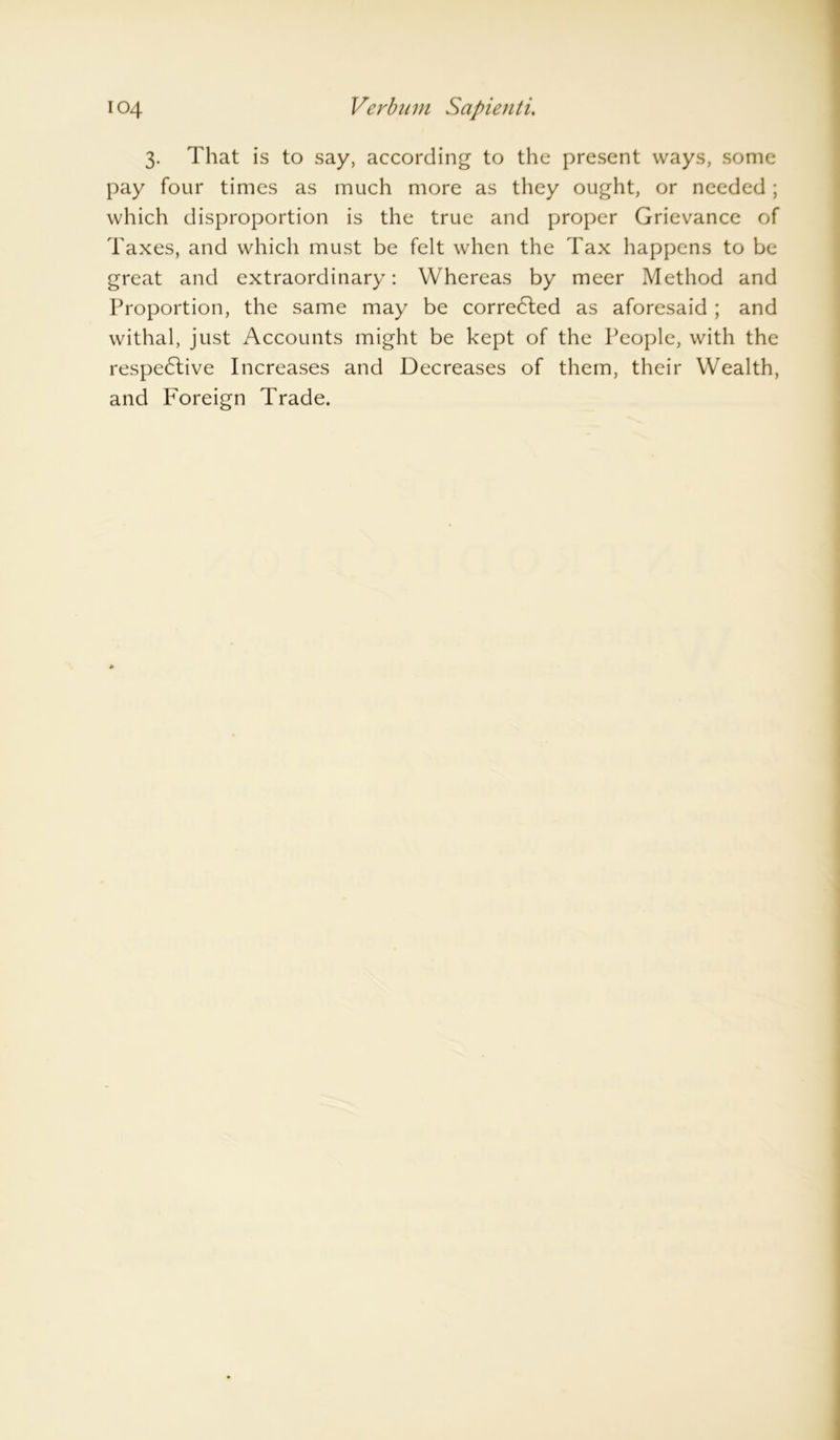 3. That is to say, according to the present ways, some pay four times as much more as they ought, or needed; which disproportion is the true and proper Grievance of Taxes, and which must be felt when the Tax happens to be great and extraordinary: Whereas by meer Method and Proportion, the same may be corrected as aforesaid ; and withal, just Accounts might be kept of the People, with the respective Increases and Decreases of them, their Wealth, and Foreign Trade.