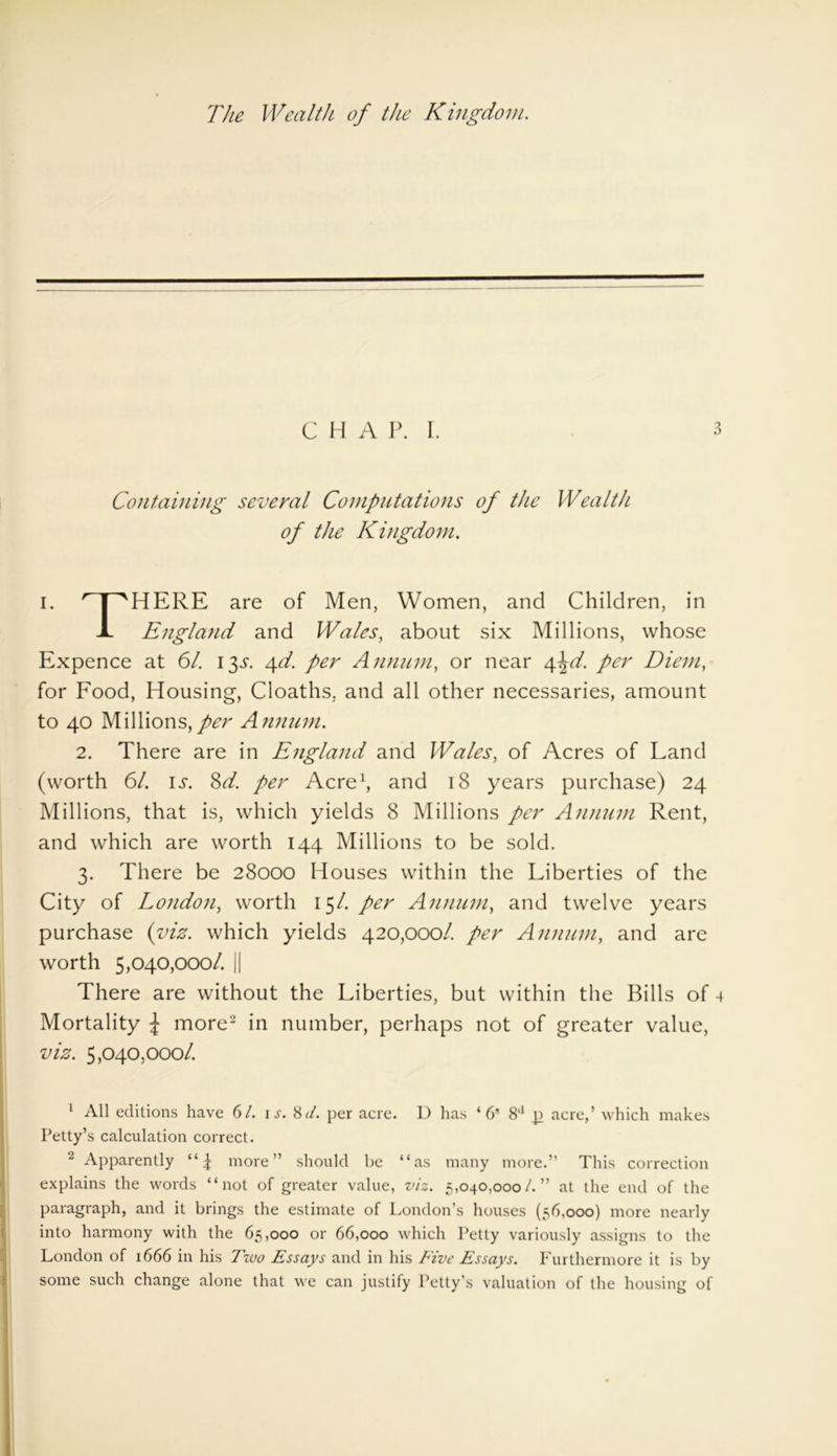 The Wealth of the Kingdom. C H A P. I. 3 Containing several Computations of the Wealth of the Kingdom. I. npHERE are of Men, Women, and Children, in J- England and Wales, about six Millions, whose Expence at 61. 13^. 4d. per Annum, or near A^d. per Diem, for Food, Housing, Cloaths, and all other necessaries, amount to 40 Millions, per Annum. 2. There are in England and Wales, of Acres of Land (worth 61. is. Sd. per Acre1, and 18 years purchase) 24 Millions, that is, which yields 8 Millions per Annum Rent, and which are worth 144 Millions to be sold. 3. There be 28000 Houses within the Liberties of the City of London, worth 151. per Annum, and twelve years purchase (viz. which yields 420,000/. per Annum, and are worth 5,040,000/. || There are without the Liberties, but within the Bills of 4 Mortality £ more2 in number, perhaps not of greater value, viz. 5,040,0001. 1 All editions have 61. is. 8it. per acre. D has ‘6 8a g acre,’ which makes Petty’s calculation correct. 2 Apparently more” should be “as many more.” This correction explains the words “not of greater value, viz. 5,040,000/. ” at the end of the paragraph, and it brings the estimate of London s houses (56,000) more nearly into harmony with the 65,000 or 66,000 which Petty variously assigns to the London of 1666 in his Two Essays and in his Five Essays. Furthermore it is by some such change alone that we can justify Petty's valuation of the housing of