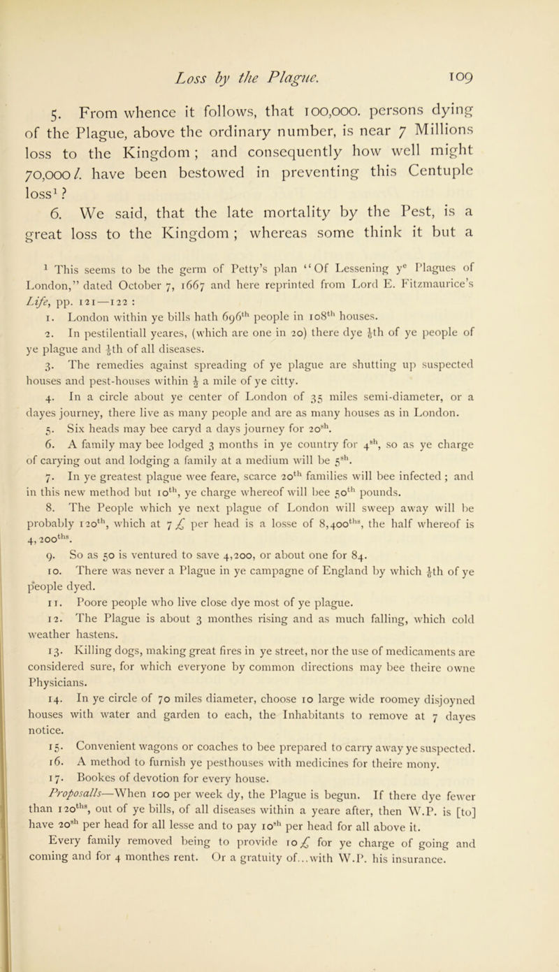 Loss by the Plague. T09 5. From whence it follows, that t00,000. persons dying of the Plague, above the ordinary number, is near 7 Millions loss to the Kingdom ; and consequently how well might 70,000/. have been bestowed in preventing this Centuple loss1? 6. We said, that the late mortality by the Pest, is a great loss to the Kingdom ; whereas some think it but a 1 This seems to be the germ of Petty’s plan “Of Lessening ye Plagues of London,” dated October 7, 1667 and here reprinted from Lord E. Fitzmaurice’s Life, pp. 121—122 : 1. London within ye bills hath 696th people in 108th houses. 2. In pestilentiall yeares, (which are one in 20) there dye Jth of ye people of ye plague and ^th of all diseases. 3. The remedies against spreading of ye plague are shutting up suspected houses and pest-houses within \ a mile of ye citty. 4. In a circle about ye center of London of 35 miles semi-diameter, or a dayes journey, there live as many people and are as many houses as in London. 5. Six heads may bee caryd a days journey for 2osh. 6. A family may bee lodged 3 months in ye country for 4s1', so as ye charge of carying out and lodging a family at a medium will be 5sh. 7. In ye greatest plague wee feare, scarce 20th families will bee infected ; and in this new method but 10th, ye charge whereof will bee 50th pounds. 8. The People which ye next plague of London will sweep away will be probably 120th, which at 7 £ per head is a losse of 8,400th8, the half whereof is 4, 200th8. 9. So as 50 is ventured to save 4,200, or about one for 84. 10. There was never a Plague in ye campagne of England by which |th of ye people dyed. 11. Poore people who live close dye most of ye plague. 12. The Plague is about 3 monthes rising and as much falling, which cold weather hastens. 13. Killing dogs, making great fires in ye street, nor the use of medicaments are considered sure, for which everyone by common directions may bee theire owne Physicians. 14. In ye circle of 70 miles diameter, choose 10 large wide roomey disjoyned houses with water and garden to each, the Inhabitants to remove at 7 dayes notice. 15. Convenient wagons or coaches to bee prepared to carry away ye suspected. r6. A method to furnish ye pesthouses with medicines for theire mony. 17. Bookes of devotion for every house. Proposalls—When 100 per week dy, the Plague is begun. If there dye fewer than 12oths, out of ye bills, of all diseases within a yeare after, then W.P. is [to] have 208h per head for all lesse and to pay io8h per head for all above it. Every family removed being to provide \o £ for ye charge of going and