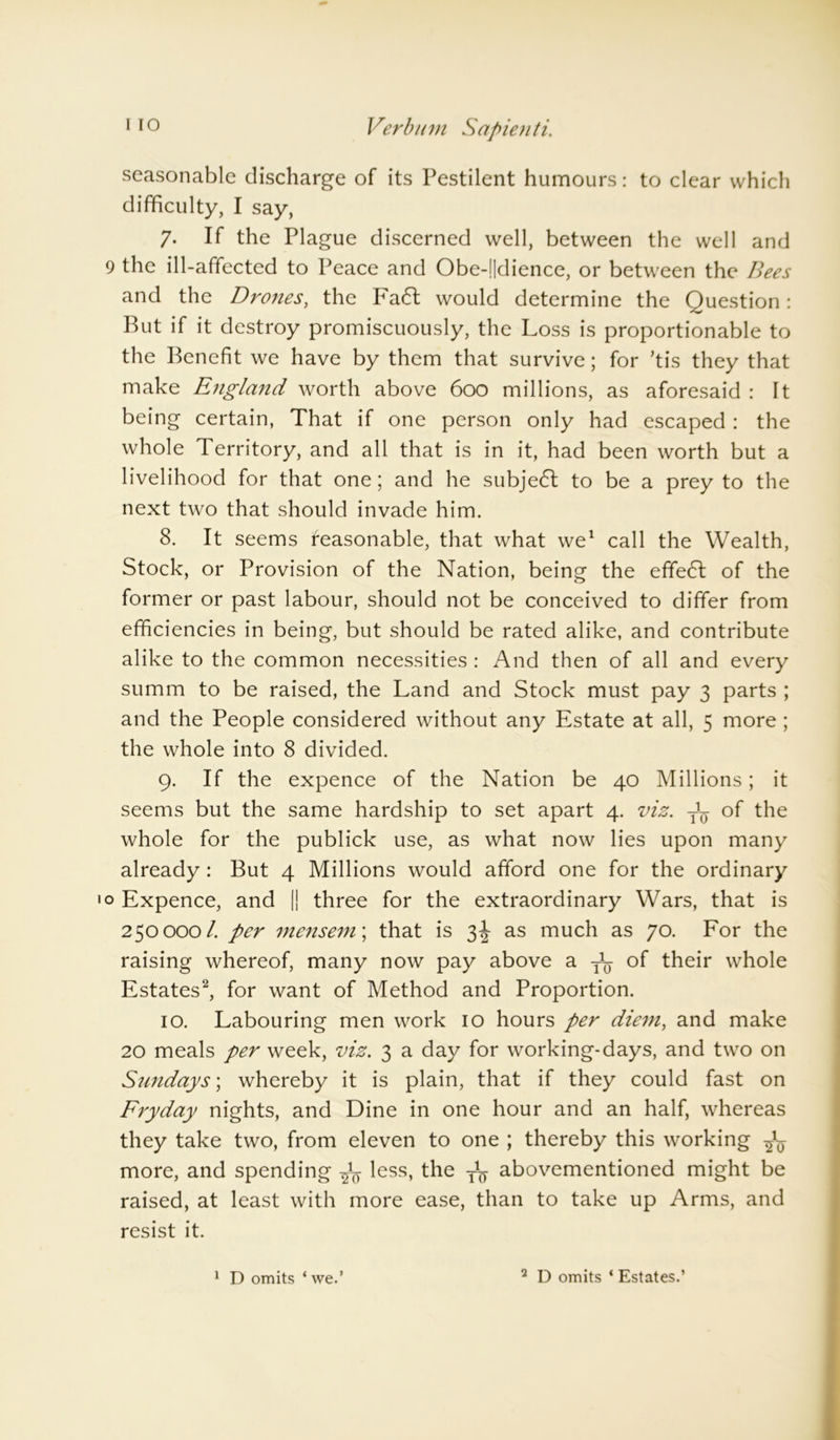 seasonable discharge of its Pestilent humours: to clear which difficulty, I say, 7- If the Plague discerned well, between the well and 9 the ill-affected to Peace and Obe-!|dience, or between the Bees and the Drones, the Fa6t would determine the Question : But if it destroy promiscuously, the Loss is proportionable to the Benefit we have by them that survive; for ’tis they that make England worth above 600 millions, as aforesaid : It being certain, That if one person only had escaped : the whole Territory, and all that is in it, had been worth but a livelihood for that one; and he subje6l to be a prey to the next two that should invade him. 8. It seems Reasonable, that what we1 call the Wealth, Stock, or Provision of the Nation, being the effe6f of the former or past labour, should not be conceived to differ from efficiencies in being, but should be rated alike, and contribute alike to the common necessities : And then of all and every summ to be raised, the Land and Stock must pay 3 parts ; and the People considered without any Estate at all, 5 more ; the whole into 8 divided. 9. If the expence of the Nation be 40 Millions; it seems but the same hardship to set apart 4. viz. y1^ of the whole for the publick use, as what now lies upon many already: But 4 Millions would afford one for the ordinary o Expence, and || three for the extraordinary Wars, that is 250000/. per mensem; that is 3J as much as 70. For the raising whereof, many now pay above a y1^ of their whole Estates2, for want of Method and Proportion. 10. Labouring men work 10 hours per diem, and make 20 meals per week, viz. 3 a day for working-days, and two on Sundays', whereby it is plain, that if they could fast on Fryday nights, and Dine in one hour and an half, whereas they take two, from eleven to one ; thereby this working -fa more, and spending ^ less, the abovementioned might be raised, at least with more ease, than to take up Arms, and resist it. 1 D omits ‘ we.’ 2 D omits ‘ Estates.’