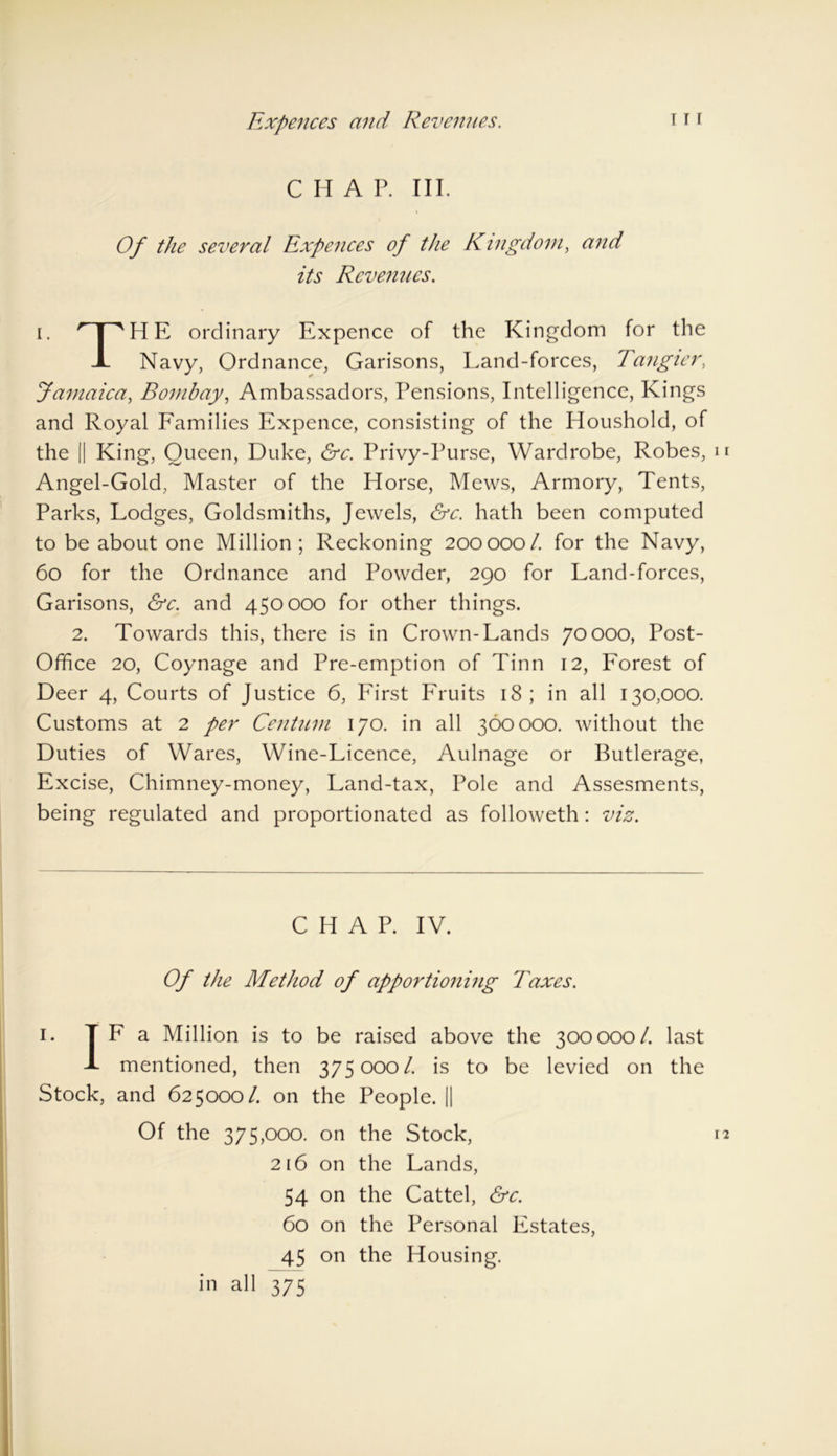 Expences and Revenues. C H A P. III. Of the several Expences of the Kingdom, and its Revenues. i. HTHE ordinary Expence of the Kingdom for the 1 Navy, Ordnance, Garisons, Land-forces, Tangier, Jamaica, Bombay, Ambassadors, Pensions, Intelligence, Kings and Royal Families Expence, consisting of the Houshold, of the || King, Queen, Duke, &c. Privy-Purse, Wardrobe, Robes, Angel-Gold, Master of the Horse, Mews, Armory, Tents, Parks, Lodges, Goldsmiths, Jewels, &c. hath been computed to be about one Million ; Reckoning 200000/. for the Navy, 60 for the Ordnance and Powder, 290 for Land-forces, Garisons, &c. and 450000 for other things. 2. Towards this, there is in Crown-Lands 70000, Post- Office 20, Coynage and Pre-emption of Tinn 12, Forest of Deer 4, Courts of Justice 6, First Fruits 18; in all 130,000. Customs at 2 per Centum 170. in all 360000. without the Duties of Wares, Wine-Licence, Aulnage or Butlerage, Excise, Chimney-money, Land-tax, Pole and Assesments, being regulated and proportionated as followeth: viz. CHAP. IV. Of the Method of apportioning Taxes. 1. TF a Million is to be raised above the 300000/. last 1 mentioned, then 375000 /. is to be levied on the Stock, and 625000/. on the People. || Of the 375,000. on the Stock, 216 on the Lands, 54 on the Cattel, &c. 60 on the Personal Estates, 45 on the Housing, in all 375