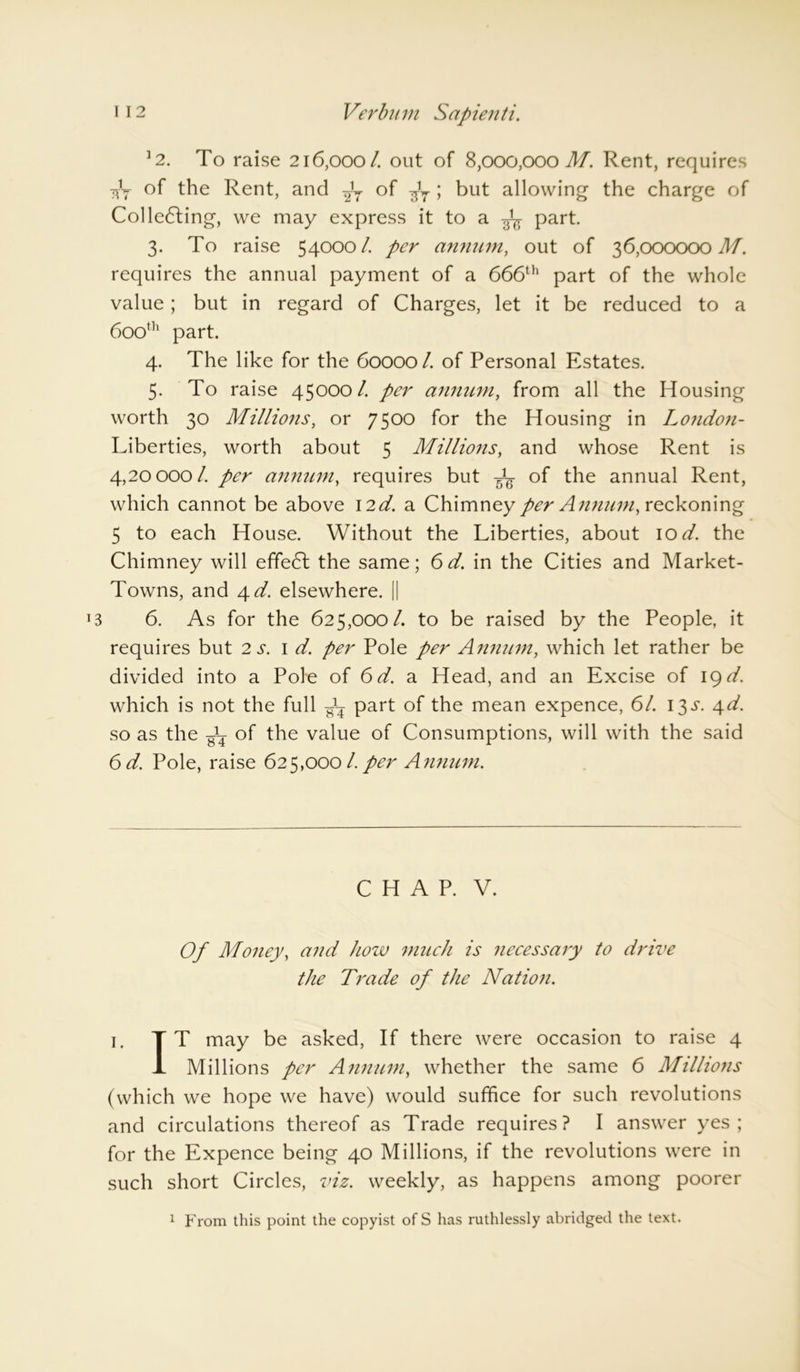 12. To raise 216,000/. out of 8,000,000 M. Rent, requires 7*y of the Rent, and of ttV > but allowing the charge of Collecting, we may express it to a part 3. To raise 54000/ per annum, out of 36,000000 M. requires the annual payment of a 666th part of the whole value; but in regard of Charges, let it be reduced to a 600th part. 4. The like for the 60000 Z of Personal Estates. 5. To raise 45000/ per annum, from all the Housing worth 30 Millions, or 7500 for the Housing in London- Liberties, worth about 5 Millions, and whose Rent is 4,20000/ per annum, requires but of the annual Rent, which cannot be above 12d. a Chimney per Annum, reckoning 5 to each House. Without the Liberties, about 10 d. the Chimney will effeCt the same; 6d. in the Cities and Market- Towns, and 4 d. elsewhere. || 6. As for the 625,000/ to be raised by the People, it requires but 2 s. id. per Pole per Annum, which let rather be divided into a Pole of 6d. a Head, and an Excise of 19 d. which is not the full gL part of the mean expence, 6/ 13 s. 4d. so as the of the value of Consumptions, will with the said 6 d. Pole, raise 625,000 Z per Annum. CHAP. V. Of Money, and how much is necessary to drive the Trade of the Nation. 1. T T may be asked, If there were occasion to raise 4 1 Millions per Annum, whether the same 6 Millions (which we hope we have) would suffice for such revolutions and circulations thereof as Trade requires? I answer yes; for the Expence being 40 Millions, if the revolutions were in such short Circles, viz. weekly, as happens among poorer 1 From this point the copyist ofS has ruthlessly abridged the text.