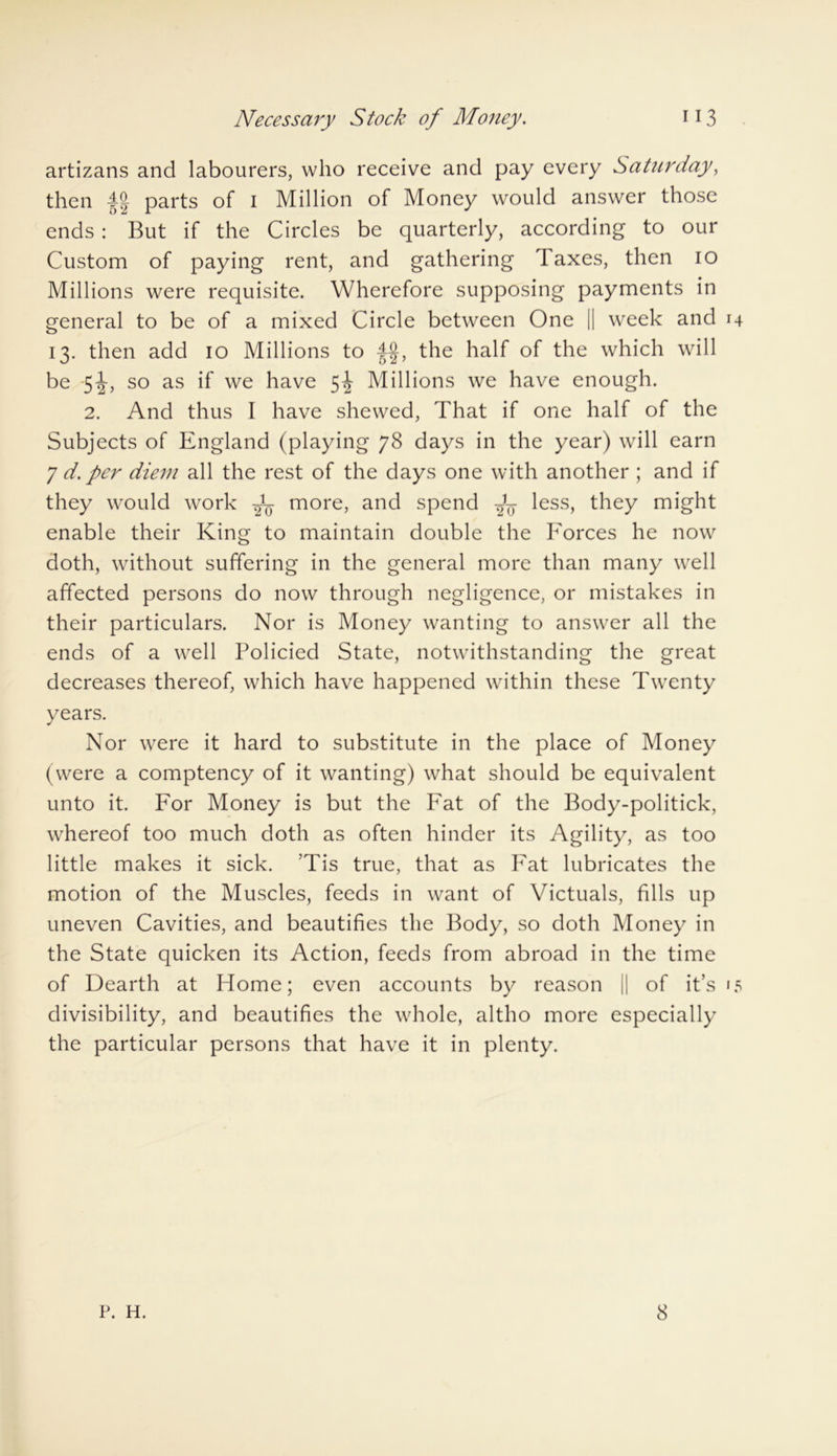 artizans and labourers, who receive and pay every Saturday, then parts of i Million of Money would answer those ends : But if the Circles be quarterly, according to our Custom of paying rent, and gathering Taxes, then io Millions were requisite. Wherefore supposing payments in general to be of a mixed Circle between One || week and 14 13. then add 10 Millions to -f§, the half of the which will be -5^, so as if we have 5^ Millions we have enough. 2. And thus I have shewed, That if one half of the Subjects of England (playing 78 days in the year) will earn 7 d. per diem all the rest of the days one with another ; and if they would work more, and spend less, they might enable their King to maintain double the Forces he now doth, without suffering in the general more than many well affected persons do now through negligence, or mistakes in their particulars. Nor is Money wanting to answer all the ends of a well Policied State, notwithstanding the great decreases thereof, which have happened within these Twenty years. Nor were it hard to substitute in the place of Money (were a comptency of it wanting) what should be equivalent unto it. For Money is but the Fat of the Body-politick, whereof too much doth as often hinder its Agility, as too little makes it sick. ’Tis true, that as Fat lubricates the motion of the Muscles, feeds in want of Victuals, fills up uneven Cavities, and beautifies the Body, so doth Money in the State quicken its Action, feeds from abroad in the time of Dearth at Home; even accounts by reason || of it’s 15 divisibility, and beautifies the whole, altho more especially the particular persons that have it in plenty. P. H. 8