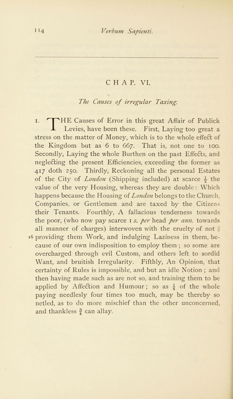 CHAP. VI. The Carises of irregular Taxing. I. npHE Causes of Error in this great Affair of Publick 1 Levies, have been these. First, Laying too great a stress on the matter of Money, which is to the whole effect of the Kingdom but as 6 to 667. That is, not one to 100. Secondly, Laying the whole Burthen on the past Efifedts, and negledling the present Efficiencies, exceeding the former as 417 doth 250. Thirdly, Reckoning all the personal Estates of the City of London (Shipping included) at scarce ^ the value of the very Housing, whereas they are double: Which happens because the Housing of London belongs to the Church, Companies, or Gentlemen and are taxed by the Citizens their Tenants. Fourthly, A fallacious tenderness towards the poor, (who now pay scarce 1 j*. per head per ann. towards all manner of charges) interwoven with the cruelty of not |j 6 providing them Work, and indulging Laziness in them, be- cause of our own indisposition to employ them ; so some are overcharged through evil Custom, and others left to sordid Want, and bruitish Irregularity. Fifthly, An Opinion, that certainty of Rules is impossible, and but an idle Notion ; and then having made such as are not so, and training them to be applied by Affedlion and Humour ; so as | of the whole paying needlesly four times too much, may be thereby so netled, as to do more mischief than the other unconcerned, and thankless f can allay.