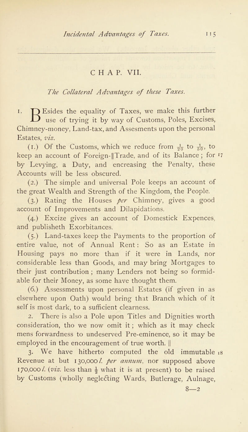 CHAP. VII. The Collateral Advantages of these Taxes. i. T) Esides the equality of Taxes, we make this further JD use of trying it by way of Customs, Poles, Excises, Chimney-money, Land-tax, and Assesments upon the personal Estates, viz. (i.) Of the Customs, which we reduce from to to keep an account of Foreign-||Trade, and of its Balance; for 17 by Levying, a Duty, and encreasing the Penalty, these Accounts will be less obscured. (2.) The simple and universal Pole keeps an account of the great Wealth and Strength of the Kingdom, the People. (3.) Rating the Houses per Chimney, gives a good account of Improvements and Dilapidations. (4.) Excize gives an account of Domestick Expences, and publisheth Exorbitances. (5.) Land-taxes keep the Payments to the proportion of entire value, not of Annual Rent : So as an Estate in Housing pays no more than if it were in Lands, nor considerable less than Goods, and may bring Mortgages to their just contribution ; many Lenders not being so formid- able for their Money, as some have thought them. (6.) Assessments upon personal Estates (if given in as elsewhere upon Oath) would bring that Branch which of it self is most dark, to a sufficient clearness. 2. There is also a Pole upon Titles and Dignities worth consideration, tho we now omit it ; which as it may check mens forwardness to undeserved Pre-eminence, so it may be employed in the encouragement of true worth. || 3. We have hitherto computed the old immutable 18 Revenue at but 130,000/. per annum, nor supposed above 170,000/ {viz. less than \ what it is at present) to be raised by Customs (wholly neglecting Wards, Butlerage, Aulnage, 8—2