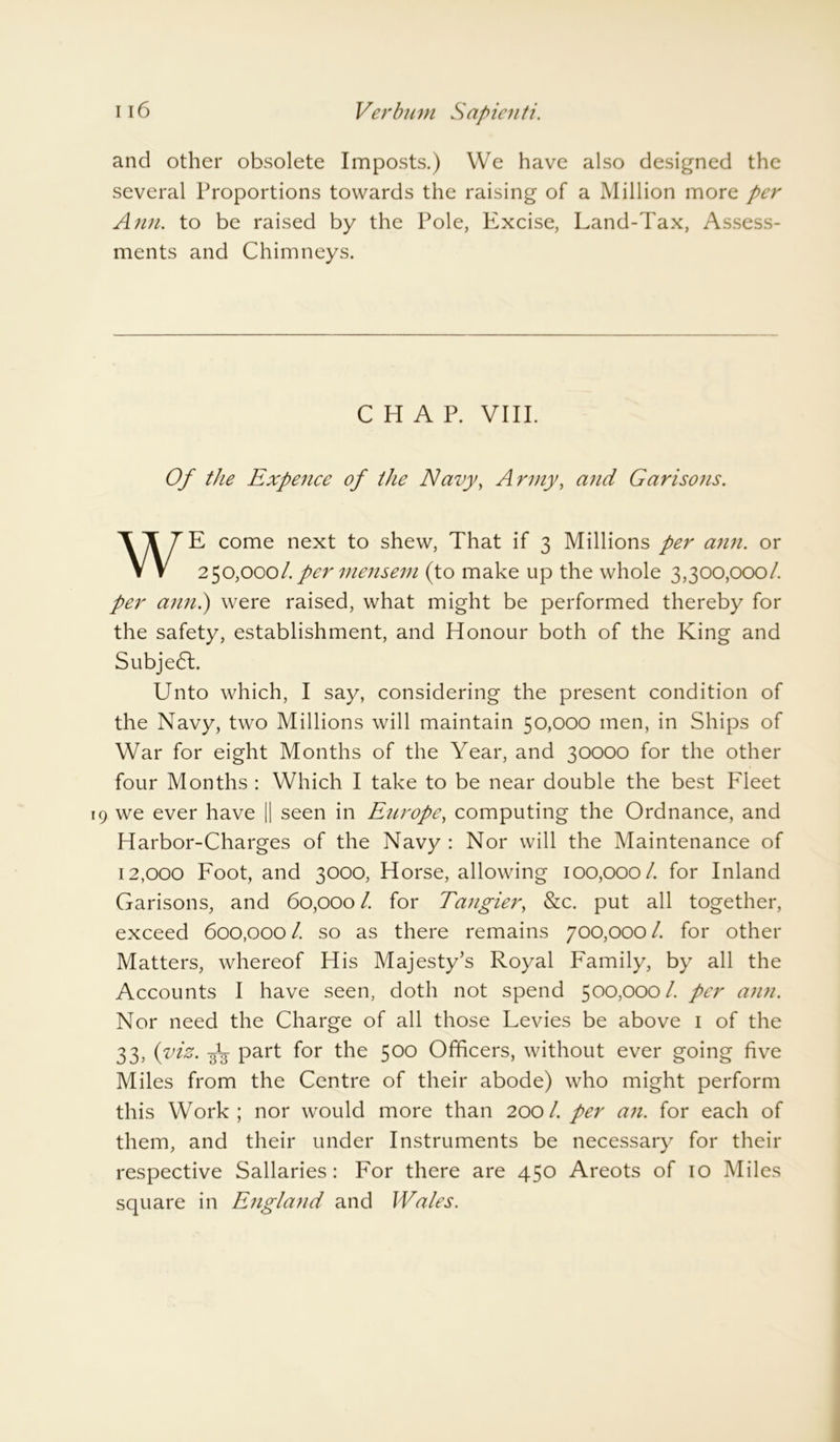 and other obsolete Imposts.) We have also designed the several Proportions towards the raising of a Million more per Ann. to be raised by the Pole, Excise, Land-Tax, Assess- ments and Chimneys. CHAP. VIII. Of the Expence of the Navy, Army, and Garisons. WE come next to shew, That if 3 Millions per ann. or 250,0001. per mensem (to make up the whole 3,300,000/. per ann.) were raised, what might be performed thereby for the safety, establishment, and Honour both of the King and Subjedl. Unto which, I say, considering the present condition of the Navy, two Millions will maintain 50,000 men, in Ships of War for eight Months of the Year, and 30000 for the other four Months : Which I take to be near double the best Fleet 9 we ever have || seen in Europe, computing the Ordnance, and Harbor-Charges of the Navy : Nor will the Maintenance of 12,000 Foot, and 3000, Horse, allowing 100,000/. for Inland Garisons, and 60,000 /. for Tangier, &c. put all together, exceed 600,000 /. so as there remains 700,000 /. for other Matters, whereof His Majesty’s Royal Family, by all the Accounts I have seen, doth not spend 500,000/. per ann. Nor need the Charge of all those Levies be above 1 of the 33, (viz. Jg- part for the 500 Officers, without ever going five Miles from the Centre of their abode) who might perform this Work; nor would more than 200/. per an. for each of them, and their under Instruments be necessary for their respective Sallaries: For there are 450 Areots of 10 Miles square in England and Wales.