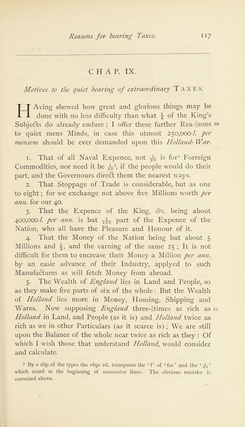 CHAP. IX. Motives to the quiet bearing of extraordinary TAXES. IT Aving shewed how great and glorious things may be JL done with no less difficulty than what \ of the King’s Subjedls do already endure ; I offer these further Rea-Hsons 20 to quiet mens Minds, in case this utmost 250,000/. per mensem should be ever demanded upon this Holland- War. 1. That of all Naval Expence, not fa is for1 Forreign Commodities, nor need it be fa1, if the people would do their part, and the Governours direct them the nearest ways. 2. That Stoppage of Trade is considerable, but as one to eight; for we exchange not above five Millions worth per ann. for our 40. 3. That the Expence of the King, &c. being about 400,000 Z per ann. is but yEy part of the Expence of the Nation, who all have the Pleasure and Honour of it. 4. That the Money of the Nation being but about 5 Millions and and the earning of the same 25 ; It is not difficult for them to encrease their Money a Million per ann. by an easie advance of their Industry, applyed to such Manufactures as will fetch Money from abroad. 5. The Wealth of England lies in Land and People, so as they make five parts of six of the whole: But the Wealth of Holland lies more in Money, Housing, Shipping and Wares. Now supposing England three-||times as rich as 21 Holland in Land, and People (as it is) and Holland twice as rich as we in other Particulars (as it scarce is) ; We are still upon the Balance of the whole near twice as rich as they : Of which I wish those that understand Holland, would consider and calculate. 1 By a slip of the types the 1691 eel. transposes the ‘ f’ of ‘for’ and the ‘TV’ which stand at the beginning of successive lines. The obvious mistake is corrected above.