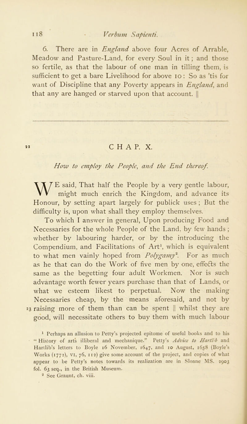 6. There are in England above four Acres of Arrable, Meadow and Pasture-Land, for every Soul in it; and those so fertile, as that the labour of one man in tilling them, is sufficient to get a bare Livelihood for above io: So as ’tis for want of Discipline that any Poverty appears in England, and that any are hanged or starved upon that account. || m C H A P. X. How to employ the People, and the End thereof. WE said, That half the People by a very gentle labour, might much enrich the Kingdom, and advance its Honour, by setting apart largely for publick uses ; But the difficulty is, upon what shall they employ themselves. To which I answer in general, Upon producing Food and Necessaries for the whole People of the Land, by few hands ; whether by labouring harder, or by the introducing the Compendium, and Facilitations of Art* 1, which is equivalent to what men vainly hoped from Polygamy2. For as much as he that can do the Work of five men by one, effedls the same as the begetting four adult Workmen. Nor is such advantage worth fewer years purchase than that of Lands, or what we esteem likest to perpetual. Now the making Necessaries cheap, by the means aforesaid, and not by 23 raising more of them than can be spent || whilst they are good, will necessitate others to buy them with much labour 1 Perhaps an allusion to Petty’s projected epitome of useful books and to his “ History of arts illiberal and mechanique.” Petty’s Advice to Hartlib and Hartlib’s letters to Boyle 16 November, 1647, anc^ 10 August, 1658 (Boyle’s Works (1772), vi, 76, 112) give some account of the project, and copies of what appear to be Petty’s notes towards its realization are in Sloane MS. 2903 fol. 63 seq., in the British Museum. 2 See Graunt, ch. viii.