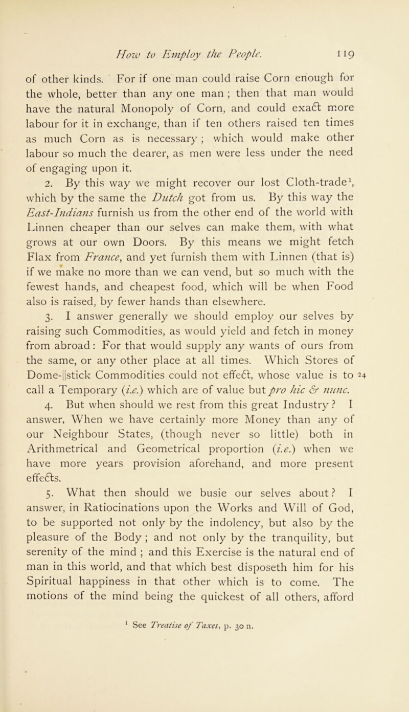 of other kinds. For if one man could raise Corn enough for the whole, better than any one man ; then that man would have the natural Monopoly of Corn, and could exaCl more labour for it in exchange, than if ten others raised ten times as much Corn as is necessary ; which would make other labour so much the dearer, as men were less under the need of engaging upon it. 2. By this way we might recover our lost Cloth-trade1, which by the same the Dutch got from us. By this way the East-Indians furnish us from the other end of the world with Linnen cheaper than our selves can make them, with what grows at our own Doors. By this means we might fetch Flax from France, and yet furnish them with Linnen (that is) if we make no more than we can vend, but so much with the fewest hands, and cheapest food, which will be when Food also is raised, by fewer hands than elsewhere. 3. I answer generally we should employ our selves by raising such Commodities, as would yield and fetch in money from abroad: For that would supply any wants of ours from the same, or any other place at all times. Which Stores of Dome-||stick Commodities could not efifedt, whose value is to 24 call a Temporary (i.e.) which are of value but pro hie & nunc. 4. But when should we rest from this great Industry? I answer, When we have certainly more Money than any of our Neighbour States, (though never so little) both in Arithmetrical and Geometrical proportion (i.e.) when we have more years provision aforehand, and more present effedls. 5. What then should we busie our selves about ? I answer, in Ratiocinations upon the Works and Will of God, to be supported not only by the indolency, but also by the pleasure of the Body ; and not only by the tranquility, but serenity of the mind ; and this Exercise is the natural end of man in this world, and that which best disposeth him for his Spiritual happiness in that other which is to come. The motions of the mind being the quickest of all others, afford 1 See Treatise of Taxes, p. 30 n.
