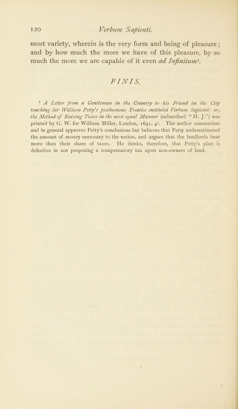 most variety, wherein is the very form and being of pleasure ; and by how much the more we have of this pleasure, by so much the more we are capable of it even ad Infinitum1. FINIS. 1 A Letter from a Gentleman in the Country to his Friend in the City touching Sir William Petty s posthumous Treatise entituled Verbum Sapienti: or, the Method of Raising Taxes in the most equal Marnier (subscribed “ II. J.”) was printed by G. W. for William Miller, London, 1691, 40. The author summarizes and in general approves Petty’s conclusions but believes that Petty underestimated the amount of money necessary to the nation, and argues that the landlords bear more than their share of taxes. He thinks, therefore, that Petty’s plan is defective in not proposing a compensatory tax upon non-owners of land.