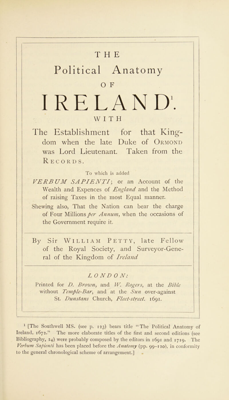 THE Political Anatomy IRELAND'. WITH The Establishment for that King- dom when the late Duke of Ormond was Lord Lieutenant. Taken from the Records. To which is added VERBUM SAPIENTI; or an Account of the Wealth and Expences of Etigland and the Method of raising Taxes in the most Equal manner. Shewing also, That the Nation can bear the charge of Four Millions per Annum, when the occasions of the Government require it. By Sir William Petty, late Fellow of the Royal Society, and Surveyor-Gene- ral of the Kingdom of Ireland L O N D ON: Printed for D. Brown, and W. Rogers, at the Bible without Temple-Bar, and at the Sun over-against St. Dunstans Church, Fleet-street. 1691. 1 [The Southwell MS. (see p. 123) bears title “The Political Anatomy of Ireland, 1672.” The more elaborate titles of the first and second editions (see Bibliography, 24) were probably composed by the editors in 1691 and 1719. The Verbnm Sapienti has been placed before the Anatomy (pp. 99-120), in conformity to the general chronological scheme of arrangement.]