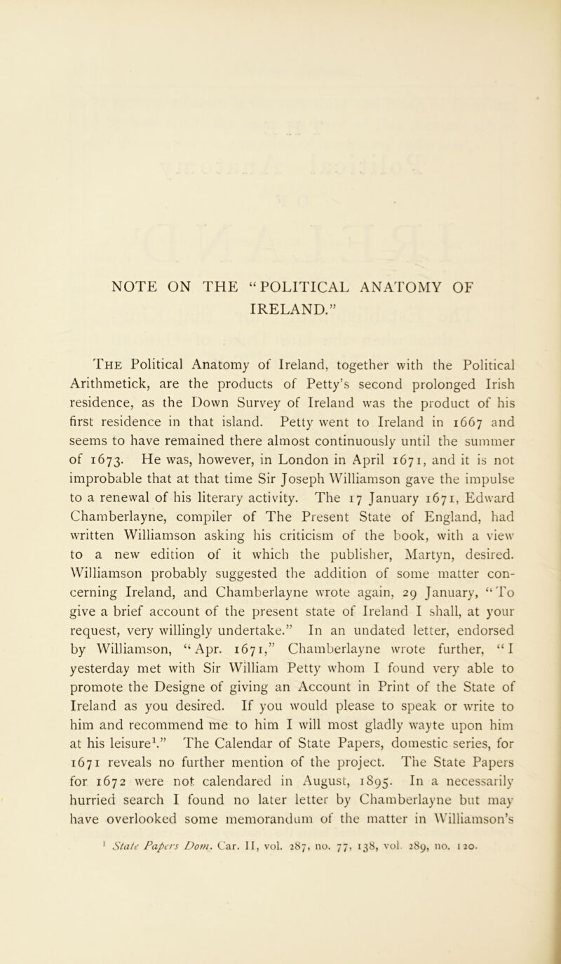 NOTE ON THE “ POLITICAL ANATOMY OF IRELAND.” The Political Anatomy of Ireland, together with the Political Arithmetick, are the products of Petty’s second prolonged Irish residence, as the Down Survey of Ireland was the product of his first residence in that island. Petty went to Ireland in 1667 and seems to have remained there almost continuously until the summer of 1673. He was, however, in London in April 1671, and it is not improbable that at that time Sir Joseph Williamson gave the impulse to a renewal of his literary activity. The 17 January 1671, Edward Chamberlayne, compiler of The Present State of England, had written Williamson asking his criticism of the book, with a view to a new edition of it which the publisher, Martyn, desired. Williamson probably suggested the addition of some matter con- cerning Ireland, and Chamberlayne wrote again, 29 January, “To give a brief account of the present state of Ireland I shall, at your request, very willingly undertake.” In an undated letter, endorsed by Williamson, “Apr. 1671,” Chamberlayne wrote further, “I yesterday met with Sir William Petty whom I found very able to promote the Designe of giving an Account in Print of the State of Ireland as you desired. If you would please to speak or write to him and recommend me to him I will most gladly wayte upon him at his leisure1.” The Calendar of State Papers, domestic series, for 1671 reveals no further mention of the project. The State Papers for 1672 wTere not calendared in August, 1895. In a necessarily hurried search I found no later letter by Chamberlayne but may have overlooked some memorandum of the matter in Williamson’s