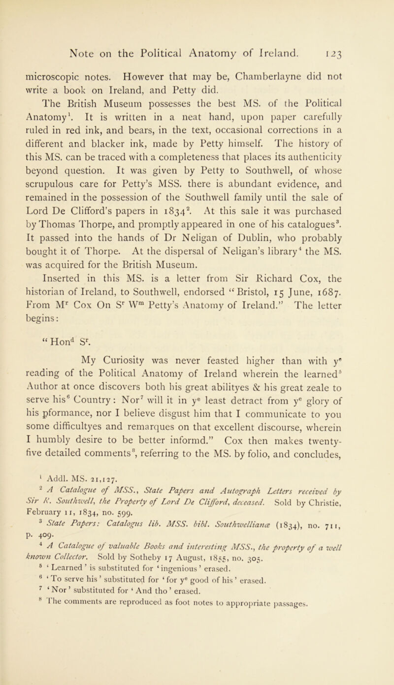 microscopic notes. However that may be, Chamberlayne did not write a book on Ireland, and Petty did. The British Museum possesses the best MS. of the Political Anatomy1. It is written in a neat hand, upon paper carefully ruled in red ink, and bears, in the text, occasional corrections in a different and blacker ink, made by Petty himself. The history of this MS. can be traced with a completeness that places its authenticity beyond question. It was given by Petty to Southwell, of whose scrupulous care for Petty’s MSS. there is abundant evidence, and remained in the possession of the Southwell family until the sale of Lord De Clifford’s papers in 18342. xAt this sale it was purchased by Thomas Thorpe, and promptly appeared in one of his catalogues3. It passed into the hands of Dr Neligan of Dublin, who probably bought it of Thorpe. xAt the dispersal of Neligan’s library4 the MS. was acquired for the British Museum. Inserted in this MS. is a letter from Sir Richard Cox, the historian of Ireland, to Southwell, endorsed “Bristol, 15 June, 1687. From Mr Cox On Sr Wm Petty’s Anatomy of Ireland.” The letter begins: “ Hond Sr. My Curiosity was never feasted higher than with ye reading of the Political xAnatomy of Ireland wherein the learned5 Author at once discovers both his great abilityes cS: his great zeale to serve his6 7 Country: Nor' will it in ye least detract from ye glory of his pformance, nor I believe disgust him that I communicate to you some difficultyes and remarques on that excellent discourse, wherein I humbly desire to be better informd.” Cox then makes twenty- five detailed comments8, referring to the MS. by folio, and concludes, 1 Addl. MS. 21,127. 2 A Catalogue of MSS., State Papers and Autograph Letters received by Sir A. Southwell, the Property of Lord De Clifford, deceased. Sold by Christie, February 11, 1834, no. 599. 3 State Papers: Catalogus lib. MSS. bibl. Southwelliame (1834), no. 711, p. 409. 4 A Catalogue of valuable Books and interesting MSS., the property of a well knozvn Collector. Sold by Sotheby 17 August, 1835, no. 305. 5 ‘ Learned ’ is substituted for ‘ ingenious ’ erased. 6 ‘ To serve his ’ substituted for ‘ for y° good of his ’ erased. 7 ‘ Nor ’ substituted for ‘ And tho ’ erased. s The comments are reproduced as foot notes to appropriate passages.