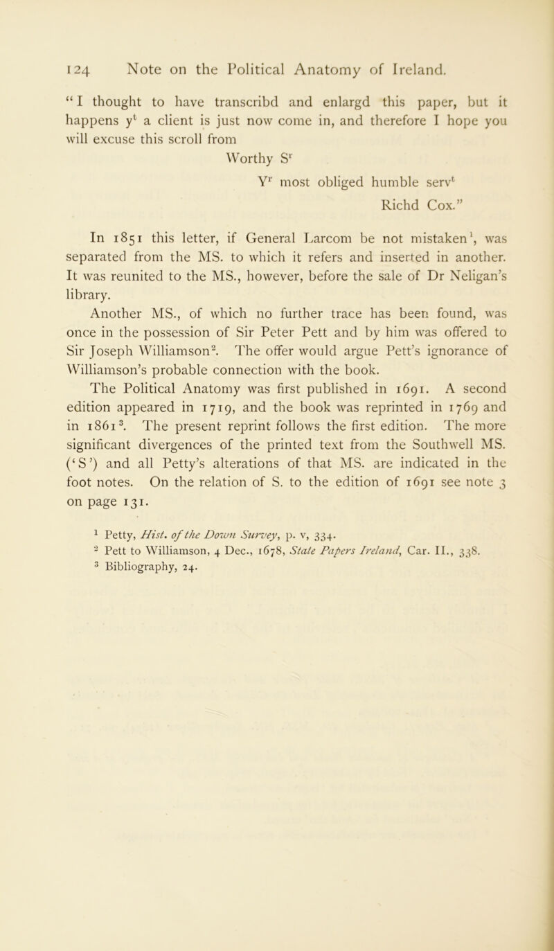 “ I thought to have transcribd and enlargd this paper, but it happens a client is just now come in, and therefore I hope you will excuse this scroll from Worthy Sr Yr most obliged humble serv1 Richd Cox.” In 1851 this letter, if General Larcom be not mistaken1, was separated from the MS. to which it refers and inserted in another. It was reunited to the MS., however, before the sale of Dr Neligan’s library. Another MS., of which no further trace has been found, was once in the possession of Sir Peter Pett and by him was offered to Sir Joseph Williamson2. The offer would argue Pett’s ignorance of Williamson’s probable connection with the book. The Political Anatomy was first published in 1691. A second edition appeared in 1719, and the book was reprinted in 1769 and in 18613. The present reprint follows the first edition. The more significant divergences of the printed text from the Southwell MS. (‘S’) and all Petty’s alterations of that MS. are indicated in the foot notes. On the relation of S. to the edition of 1691 see note 3 on page 131. 1 Petty, Hist, of the Down Survey, p. v, 334. 2 Pett to Williamson, 4 Dec., 1678, State Papers Irelatid, Car. II., 338. 3 Bibliography, 24.