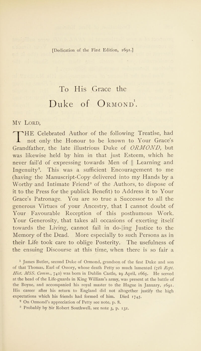 To His Grace the Duke of Ormond'. My Lord, HE Celebrated Author of the following Treatise, had not only the Honour to be known to Your Grace’s Grandfather, the late illustrious Duke of ORMOND, but was likewise held by him in that just Esteem, which he never fail’d of expressing towards Men of || Learning and Ingenuity1 2. This was a sufficient Encouragement to me (having the Manuscript-Copy delivered into my Hands by a Worthy and Intimate Friend3 of the Authors, to dispose of it to the Press for the publick Benefit) to Address it to Your Grace’s Patronage. You are so true a Successor to all the generous Virtues of your Ancestry, that I cannot doubt of Your Favourable Reception of this posthumous Work. Your Generosity, that takes all occasions of exerting itself towards the Living, cannot fail in do-||ing Justice to the Memory of the Dead. More especially to such Persons as in their Life took care to oblige Posterity. The usefulness of the ensuing Discourse at this time, when there is so fair a 1 James Butler, second Duke of Ormond, grandson of the first Duke and son of that Thomas, Earl of Ossory, whose death Petty so much lamented (7/// Rept. Hist. MSS. Comm., 742) was born in Dublin Castle, 29 April, 1665. He served at the head of the Life-guards in King William’s army, was present at the battle of the Boyne, and accompanied his royal master to the Hague in January, 1691. His career after his return to England did not altogether justify the high expectations which his friends had formed of him. Died 1745. 'J On Ormond’s appreciation of Petty see note, p. 8. :: Probably by Sir Robert Southwell, see note 3, p. 131.