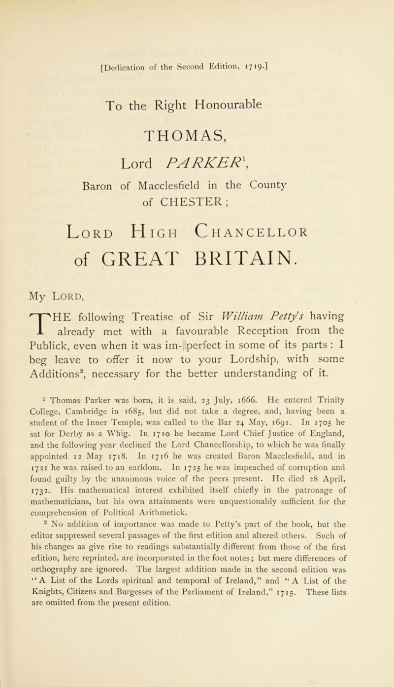 To the Right Honourable THOMAS, Lord PA RKER\ Baron of Macclesfield in the County of CHESTER; Lord High Chancellor of GREAT BRITAIN. My Lord, THE following Treatise of Sir William Pettys having already met with a favourable Reception from the Publick, even when it was im-||perfect in some of its parts : I beg leave to offer it now to your Lordship, with some Additions1 2, necessary for the better understanding of it. 1 Thomas Parker was born, it is said, 23 July, 1666. He entered Trinity College, Cambridge in 1685, but did not take a degree, and, having been a student of the Inner Temple, was called to the Bar 24 May, 1691. In 1705 he sat for Derby as a Whig. In 1710 he became Lord Chief Justice of England, and the following year declined the Lord Chancellorship, to which he was finally appointed 12 May 1718. In 1716 he was created Baron Macclesfield, and in 1721 he was raised to an earldom. In 1725 he was impeached of corruption and found guilty by the unanimous voice of the peers present. Pie died 28 April, 1732. His mathematical interest exhibited itself chiefly in the patronage of mathematicians, but his own attainments were unquestionably sufficient for the comprehension of Political Arithmetick. 2 No addition of importance was made to Petty’s part of the book, but the editor suppressed several passages of the first edition and altered others. Such of his changes as give rise to readings substantially different from those of the first edition, here reprinted, are incorporated in the foot notes; but mere differences of orthography are ignored. The largest addition made in the second edition was “A List of the Lords spiritual and temporal of Ireland,” and “A List of the Knights, Citizens and Burgesses of the Parliament of Ireland,” 1715. These lists are omitted from the present edition.
