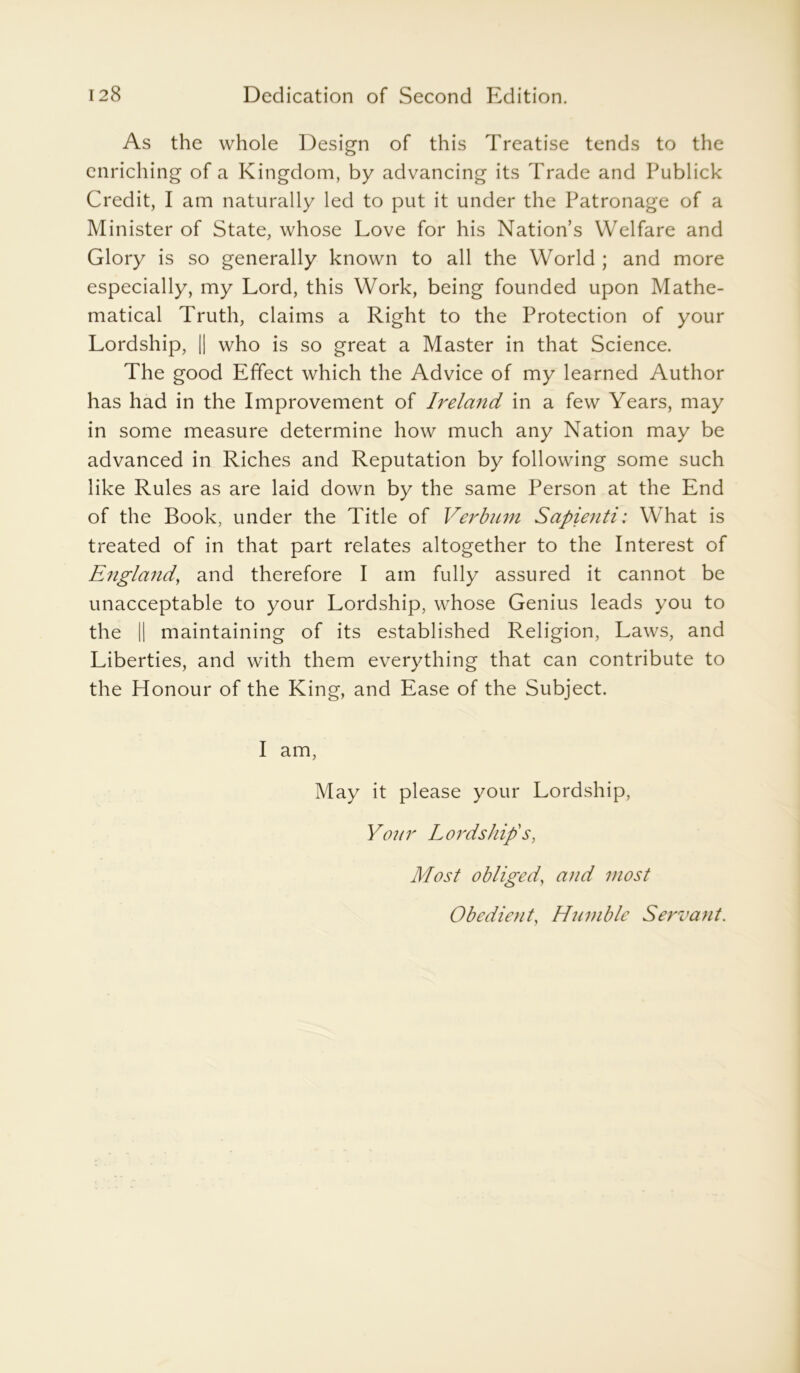 As the whole Design of this Treatise tends to the enriching of a Kingdom, by advancing its Trade and Publick Credit, I am naturally led to put it under the Patronage of a Minister of State, whose Love for his Nation’s Welfare and Glory is so generally known to all the World ; and more especially, my Lord, this Work, being founded upon Mathe- matical Truth, claims a Right to the Protection of your Lordship, || who is so great a Master in that Science. The good Effect which the Advice of my learned Author has had in the Improvement of Ireland in a few Years, may in some measure determine how much any Nation may be advanced in Riches and Reputation by following some such like Rules as are laid down by the same Person at the End of the Book, under the Title of Verbnm Sapienti: What is treated of in that part relates altogether to the Interest of England, and therefore I am fully assured it cannot be unacceptable to your Lordship, whose Genius leads you to the || maintaining of its established Religion, Laws, and Liberties, and with them everything that can contribute to the Honour of the King, and Ease of the Subject. I am, May it please your Lordship, Y07ir Lordship's, Most obliged, and most Obedient, Humble Servant.
