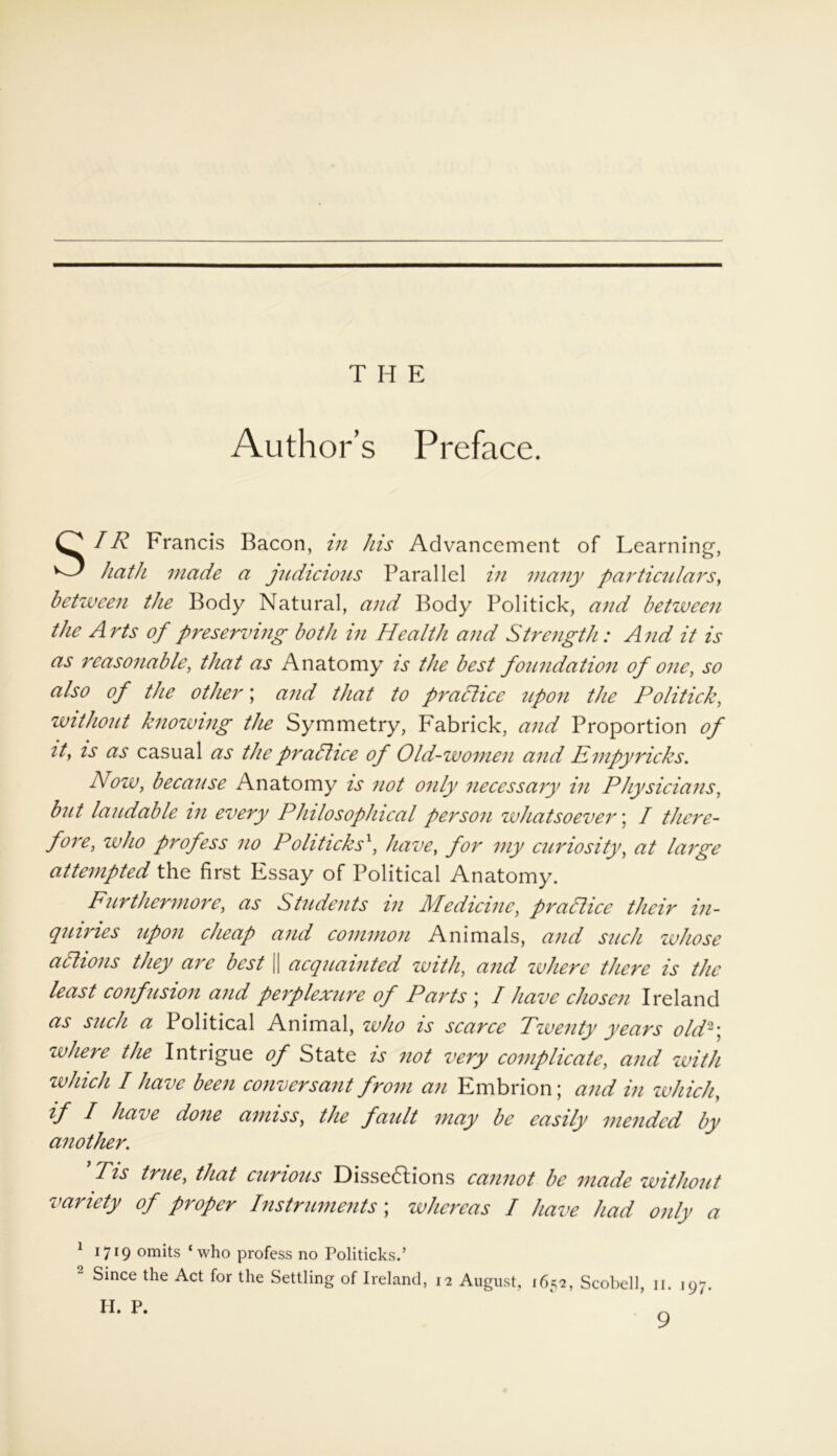 Author’s Preface. SIR Francis Bacon, in his Advancement of Learning, hath made a judicious Parallel in many particulars, between the Body Natural, and Body Politick, and between the Arts of preserving both in Health and Strength: And it is as reasonable, that as Anatomy is the best foundation of one, so also of the other; and that to prallice upon the Politick, without knowing the Symmetry, Fabrick, and Proportion of ity is as casual as the practice of Old-women and Empyricks. Now, because Anatomy is not only necessary in Physicians, but laudable in every Philosophical person whatsoever; I there- fore, who profess no Politicks1, have, for my curiosity, at large attempted the first Essay of Political Anatomy. Furthermore, as Students in Medicine, practice their in- quiries upon cheap and common Animals, and such whose actions they are best [| acquainted with, and where there is the least confusion and perplexure of Parts ; I have chosen Ireland as such a Political Animal, who is scarce Twenty years old'2] where the Intrigue of State is not very complicate, and with which I have been conversant from an Embrion; and in which, if I have done amiss, the fault may be easily mended by another. Tis true, that curious Dissedtions cannot be made without variety of proper Instruments ; whereas I have had only a 1 1719 orrhts ‘who profess no Politicks.’ 2 Since the Act for the Settling of Ireland, 12 August, 1652, Scobell, 11. 197.