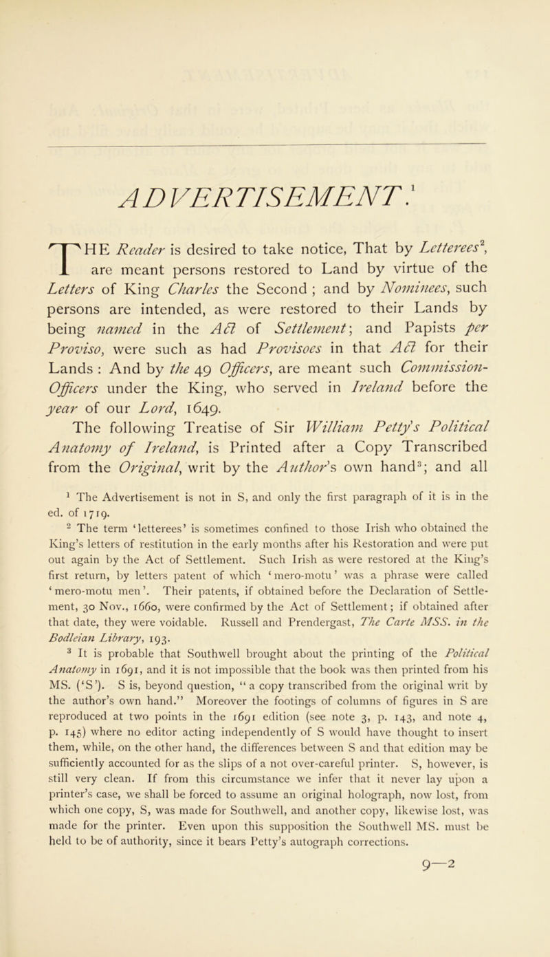AD vertisement: HE Reader is desired to take notice, That by Letterees2, are meant persons restored to Land by virtue of the Letters of King Charles the Second ; and by Nominees, such persons are intended, as were restored to their Lands by being named in the API of Settlement; and Papists per Proviso, were such as had Provisoes in that API for their Lands : And by the 49 Officers, are meant such Commission- Officers under the King, who served in Ireland before the year of our Lord, 1649. The following Treatise of Sir William Petty s Political Anatomy of Ireland, is Printed after a Copy Transcribed from the Original, writ by the Author's own hand; and all 1 The Advertisement is not in S, and only the first paragraph of it is in the ed. of 1719. 2 The term ‘letterees’ is sometimes confined to those Irish who obtained the King’s letters of restitution in the early months after his Restoration and were put out again by the Act of Settlement. Such Irish as were restored at the King’s first return, by letters patent of which ‘ mero-motu ’ was a phrase were called ‘ mero-motu men ’. Their patents, if obtained before the Declaration of Settle- ment, 30 Nov., 1660, were confirmed by the Act of Settlement; if obtained after that date, they were voidable. Russell and Prendergast, The Carte MSS. in the Bodleian Library, 193. 3 It is probable that Southwell brought about the printing of the Political Anatomy in 1691, and it is not impossible that the book was then printed from his MS. (‘S’). S is, beyond question, “ a copy transcribed from the original writ by the author’s own hand.” Moreover the footings of columns of figures in S are reproduced at two points in the 1691 edition (see note 3, p. 143, and note 4, p. 145) where no editor acting independently of S would have thought to insert them, while, on the other hand, the differences between S and that edition may be sufficiently accounted for as the slips of a not over-careful printer. S, however, is still very clean. If from this circumstance we infer that it never lay upon a printer’s case, we shall be forced to assume an original holograph, now lost, from which one copy, S, was made for Southwell, and another copy, likewise lost, was made for the printer. Even upon this supposition the Southwell MS. must be held to be of authority, since it bears Petty’s autograph corrections. 9—2