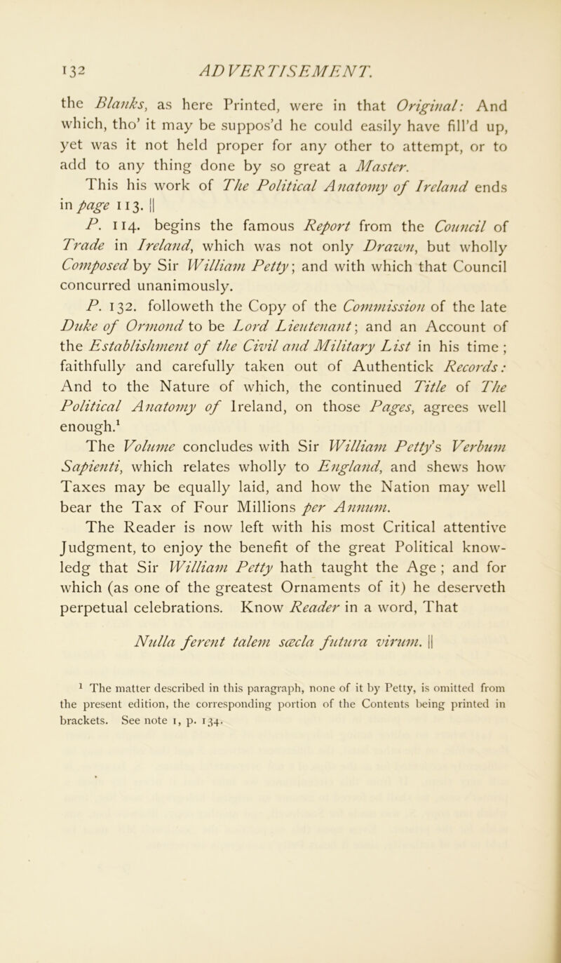 the Blanks, as here Printed, were in that Original: And which, tho’ it may be suppos’d he could easily have fill’d up, yet was it not held proper for any other to attempt, or to add to any thing done by so great a Master. This his work of The Political Anatomy of Ireland ends in page 113. || P. 114. begins the famous Report from the Council of Trade in Ireland, which was not only Drawn, but wholly Composed by Sir William Petty; and with which that Council concurred unanimously. P. 132. followeth the Copy of the Commission of the late Duke of Ormond to be Lord Lieutenant; and an Account of the Establishment of the Civil and Military List in his time ; faithfully and carefully taken out of Authentick Records: And to the Nature of which, the continued Title of The Political Anatomy of Ireland, on those Pages, agrees well enough.1 The Volume concludes with Sir William Petty’s Verbum Sapienti, which relates wholly to England, and shews how Taxes may be equally laid, and how the Nation may well bear the Tax of Four Millions per Annum. The Reader is now left with his most Critical attentive Judgment, to enjoy the benefit of the great Political know- ledg that Sir William Petty hath taught the Age ; and for which (as one of the greatest Ornaments of it) he deserveth perpetual celebrations. Know Reader in a word, That Nulla ferent talem scvcla futura virum. || 1 The matter described in this paragraph, none of it by Petty, is omitted from the present edition, the corresponding portion of the Contents being printed in brackets. See note 1, p. 134.