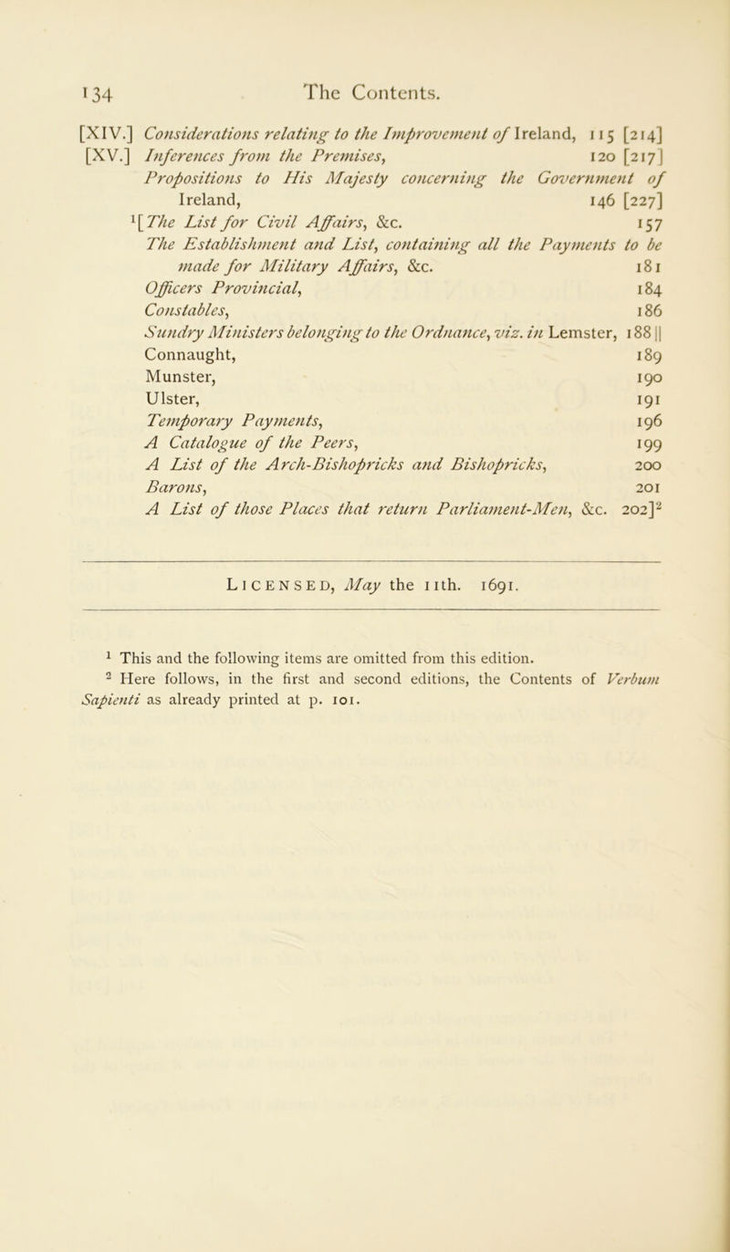 [XIV.] Considerations relating to the Improvement of Ireland, 115 [214] [XV.] Inferences from the Premises, 120 [217 J Propositions to His Majesty concerning the Government of Ireland, 146 [227] 1 [ The List for Civil A fairs, &c. 157 The Establishment and List, containing all the Payments to be made for Military Affairs, &c. 181 Officers Provincial, 184 Constables, 186 Sundry Ministers belonging to the Ordnance, viz. in Lemster, 188 j | Connaught, 189 Munster, 190 Ulster, 191 Tempora7y Payments, 196 A Catalogue of the Peers, 199 A List of the Arch-Bishopricks and Bishopricks, 200 Barons, 201 A List of those Places that return Parliament-Men, &c. 202]1 2 Licensed, May the nth. 1691. 1 This and the following items are omitted from this edition. 2 Here follows, in the first and second editions, the Contents of Verbwn Sapienti as already printed at p. 101.