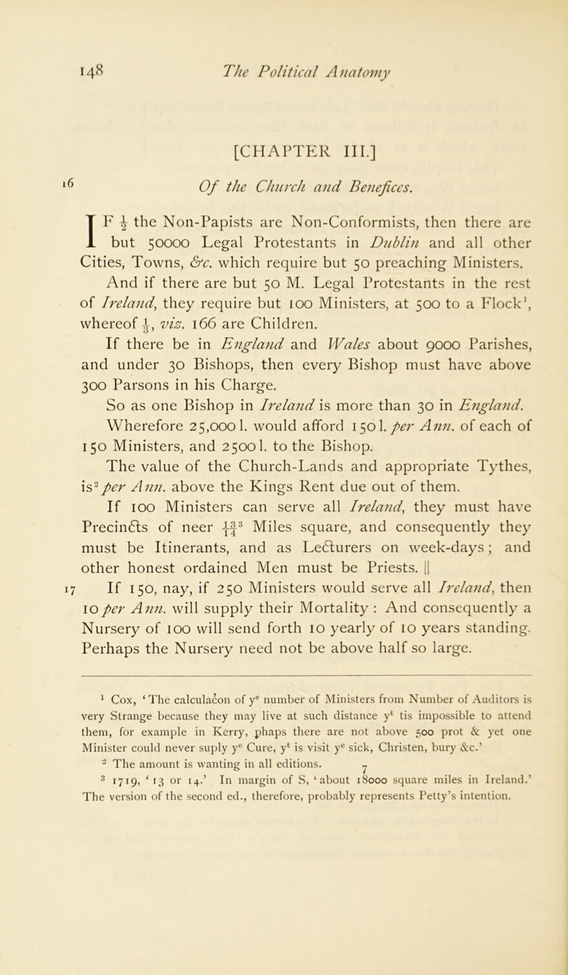 [CHAPTER III.] iC) Of the Church and Benefices. IF \ the Non-Papists are Non-Conformists, then there are but 50000 Legal Protestants in Dublin and all other Cities, Towns, &c. which require but 50 preaching Ministers. And if there are but 50 M. Legal Protestants in the rest of Ireland, they require but 100 Ministers, at 500 to a Flock1 2, whereof i, viz. 166 are Children. If there be in England and Wales about 9000 Parishes, and under 30 Bishops, then every Bishop must have above 300 Parsons in his Charge. So as one Bishop in Ireland is more than 30 in England. Wherefore 25,000 k would afford 1501 .per Ann. of each of 150 Ministers, and 25001. to the Bishop. The value of the Church-Lands and appropriate Tythes, is2per Ann. above the Kings Rent due out of them. If 100 Ministers can serve all Ireland, they must have Precindls of neer -J-J3 Miles square, and consequently they must be Itinerants, and as Lecturers on week-days; and other honest ordained Men must be Priests. || 17 If 150, nay, if 250 Ministers would serve all Ireland, then 10per Ann. will supply their Mortality : And consequently a Nursery of 100 will send forth 10 yearly of 10 years standing. Perhaps the Nursery need not be above half so large. 1 Cox, ‘The calculacon of ye number of Ministers from Number of Auditors is very Strange because they may live at such distance yt tis impossible to attend them, for example in Kerry, phaps there are not above 500 prot & yet one Minister could never suply ye Cure, yt is visit ye sick, Christen, bury (Sic.’ 2 The amount is wanting in all editions. y 3 1719, ‘ 13 or [4.’ In margin of S, ‘about 18000 square miles in Ireland.’ The version of the second ed., therefore, probably represents Petty’s intention.