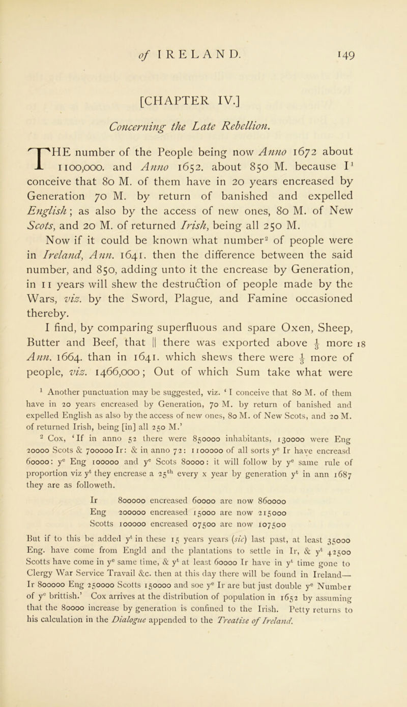 Concerning the Late Rebellion. HE number of the People being now Anno 1672 about 1100,000. and Anno 1652. about 850 M. because I1 conceive that 80 M. of them have in 20 years encreased by Generation 70 M. by return of banished and expelled English ; as also by the access of new ones, 80 M. of New Scots, and 20 M. of returned Irish, being all 250 M. Now if it could be known what number2 of people were in Ireland, Ann. 1641. then the difference between the said number, and 850, adding unto it the encrease by Generation, in 11 years will shew the destrudlion of people made by the Wars, viz. by the Sword, Plague, and Famine occasioned thereby. I find, by comparing superfluous and spare Oxen, Sheep, Butter and Beef, that || there was exported above J more 18 Ann. 1664. than in 1641. which shews there were J- more of people, viz. 1466,000; Out of which Sum take what were 1 Another punctuation may be suggested, viz. ‘ I conceive that 80 M. of them have in 20 years encreased by Generation, 70 M. by return of banished and expelled English as also by the access of new ones, 80 M. of New Scots, and 20 M. of returned Irish, being [in] all 250 M.’ 2 Cox, ‘If in anno 52 there were 850000 inhabitants, 130000 were Eng 20000 Scots & 700000 Ir: & in anno 72: 1100000 of all sorts ye Ir have encreasd 60000: yc Eng 100000 and yc Scots 80000: it will follow by ye same rule of proportion viz yl they encrease a 25th every x year by generation yfc in ann 1687 they are as followeth. But if to this be added yl in these 15 years years (sic) last past, at least 35000 Eng. have come from Engld and the plantations to settle in Ir, & ye 42500 Scotts have come in yc same time, & yfc at least 60000 Ir have in yl time gone to Clergy War Service Travail &c. then at this day there will be found in Ireland— Ir 800000 Eng 250000 Scotts 150000 and soe ye Ir are but just double yc Number of yc brittish.’ Cox arrives at the distribution of population in 1652 by assuming that the 80000 increase by generation is confined to the Irish. Petty returns to his calculation in the Dialogue appended to the Treatise of Ireland. Ir 800000 encreased 60000 are now 860000 Eng 200000 encreased 15000 are now 215000 Scotts 100000 encreased 07500 are now 107500