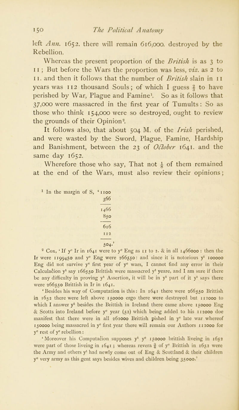 left Ann. 1652. there will remain 616,000. destroyed by the Rebellion. Whereas the present proportion of the British is as 3 to 11 ; But before the Wars the proportion was less, viz. as 2 to 11. and then it follows that the number of British slain in 11 years was 112 thousand Souls; of which I guess § to have perished by War, Plague and Famine1. So as it follows that 37,000 were massacred in the first year of Tumults: So as those who think 154,000 were so destroyed, ought to review the grounds of their Opinion2. It follows also, that about 504 M. of the Irish perished, and were wasted by the Sword, Plague, Famine, Hardship and Banishment, between the 23 of October 1641. and the same day 1652. Wherefore those who say, That not J of them remained at the end of the Wars, must also review their opinions; 1 In the margin of S, ‘1100 366 14 66 850 616 112 504-’ 2 Cox, ‘ If yc Ir in 1641 were to ye Eng as n to 2. & in all 1466000 : then the Ir were 1199450 and yc Eng were 266550: and since it is notorious yl 100000 Eng did not survive yc first year of ye wars, I cannot find any error in their Calculation yfc say 166550 Brittish were massacred yt yeare, and I am sure if there be any difficulty in proving yt Assertion, it will be in yt part of it yl says there were 266550 Brittish in Ir in 1641. ‘ Besides his way of Computation is this: In 1641 there were 266550 Brittish in 1652 there were left above 150000 ergo there were destroyed but 112000 to which I answer yl besides the Brittish in Ireland there came above 150000 Eng & Scotts into Ireland before yc year (52) which being added to his 112000 doe manifest that there were in all 262000 Brittish pished in yc late war whereof 150000 being massacred in yc first year there will remain our Authors 112000 for yc rest of ye rebellion: ‘Moreover his Computation supposes yt ye 150000 brittish liveing in 1652 were part of those liveing in 1641 ; whereas revera § of ye Brittish in 1652 were the Army and others yl had newly come out of Eng & Scottland & their children ye very army as this gent says besides wives and children being 35000.’